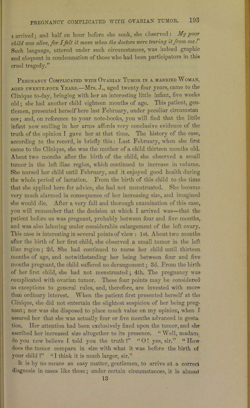 I arrived; and half an hour before she sunk, she cibserved: My poor child was alive, for I felt it move when the doctors were tearing it from me !' Such language, uttered under such circumstances, 'svas indeed graphic and eloquent in condemnation of those who had been participators in this cruel tragedy.” Pregnancy Complicated with Ovarian Tumor in a married Woman, AGED TWENTY-FOUR Years.—Mrs. J., aged twenty four years, came to the Clinique to-day, bringing with her an interesting little infant, five weeks old; she had another child eighteen months of age. This patient, gen- tlemen, presented herself here last February, under peculiar circumstan ces; and, on reference to your note-books, you will find that the little infant now smiling in her arms affords very conclusive evidence of the truth of the opinion I gave her at that time. The history of the case, according to the record, is briefly this; Last February, when she first came to the Clinique, she was the mother of a child thirteen months old. About two months after the birth of the child, she observed a small tumor in the left iliac region, which continued to increase in volume, i; She nursed her child until February, and it enjoyed good health during J the whole period of lactation. From the birth of this child to the time that she applied here for advice, she had not menstruated. She became very much alarmed in consequence of her increasing size, and imagined she would die. Afler a very full and thorough examination of this case,. ; you will remember that the decision at which I arrived was—that the i patient before us was pregnant, probably between four and five months,, ij and was also laboring under considerable enlargement of the left ovary. I This case is interesting in several points of view : 1st. About two months ! after the birth of her first child, she observed a small tumor in the left iliac region; 2d. She had continued to nurse her child until thirteen months of age, and notwithstanding her being between four and five months pregnant, the child suffered no derangement; 3d. From the birth of her first child, she had not menstruated ; 4th, The pregnancy was complicated with ovarian tumor. These four points may be considered as exceptions to general rules, and, therefore, are invested with more than ordinary interest. When the patient first presented herself at the Clinique, she did not entertain the slightest suspicion of her being preg- nant ; nor was she disposed to place much value on my opinion, when I assured her that she was actually four or five months advanced in gesta tion. Her attention had been exclusively fixed upon the tumor, and she ascribed her increased size altogether to its presence. “ Well, madam; j do you now believe I told you the truth “ O ! yes, sir.” “ How- I does the tumor compare in size with what it was before the birth of your child ?” “ I think it is much larger, sir,” j It is by no means an easy matter, gentlemen, to arrive at a correct diagnosis in cases like these; under certain circumstances, it is almost ^ 13