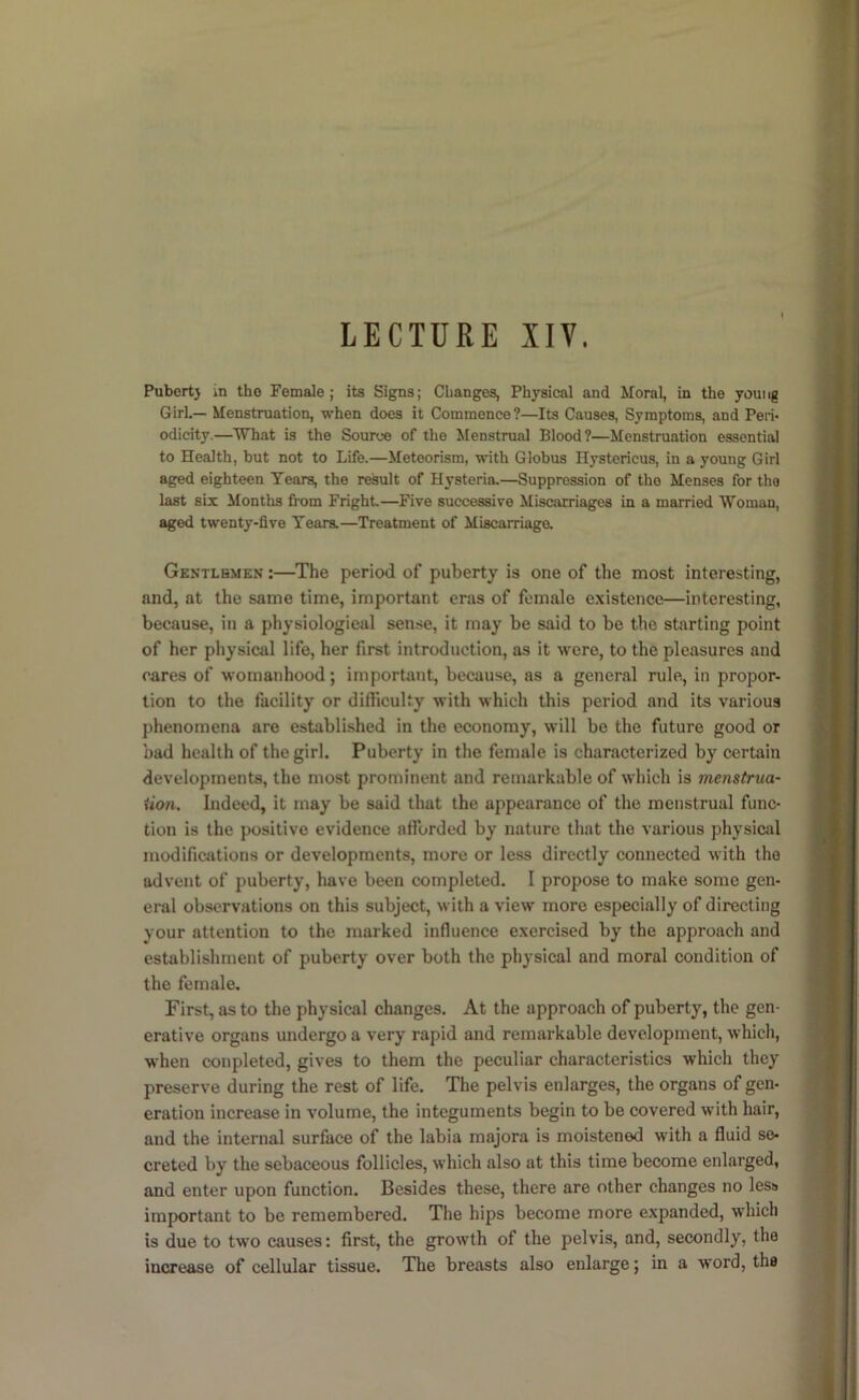 LECTURE XIV. Pubert} m tho Female; its Signs; Changes, Physical and Moral, in the young Girl.— Menstruation, when does it Commence?—Its Causes, Symptoms, and Peri- odicity.—What is the Source of the Menstrual Blood?—Menstruation essential to Health, but not to Life.—Meteorism, with Globus Hystericus, in a young Girl aged eighteen Tears, the result of Hysteria.—Suppression of tho Menses for the last six Months from Fright—Five successive Miscarriages in a married Woman, aged twenty-five Tears.—Treatment of Miscarriaga Gentlemen :—^The period of puberty is one of the most interesting, and, at the same time, important eras of female existence—interesting, because, in a physiological sense, it may be said to be the starting point of her physical life, her first introduction, as it were, to the pleasures and cares of womanhood; important, because, as a general rule, in propor- tion to the facility or difiiculty with which this period and its various phenomena are established in tho economy, will be tho future good or bad health of the girl. Puberty in the female is characterized by certain developments, the most prominent and remarkable of which is menstrua- iion. Indeed, it may be said that the appearance of the menstrual func- tion is the positive evidence afforded by nature that the various physical modifications or developments, more or less directly connected with tho advent of puberty, have been completed. I propose to make some gen- eral observations on this subject, with a view more especially of directing your attention to the marked influence exercised by the approach and establishment of puberty over both the physical and moral condition of the female. First, as to the physical changes. At the approach of puberty, the gen- erative organs undergo a very rapid and remarkable development, which, when conpleted, gives to them the peculiar characteristics which they preserve during the rest of life. The pelvis enlarges, the organs of gen- eration increase in volume, the integuments begin to be covered with hair, and the internal surface of the labia majora is moistened with a fluid se- creted by the sebaceous follicles, which also at this time become enlarged, and enter upon function. Besides these, there are other changes no less important to be remembered. The hips become more expanded, which is due to two causes: first, the growth of the pelvis, and, secondly, the increase of cellular tissue. The breasts also enlarge; in a word, the