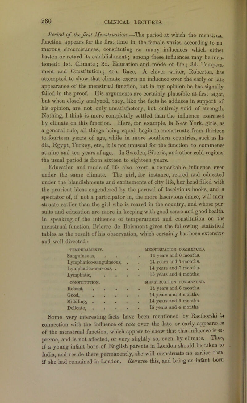 Period of the first Menstruation.—The period at which the mensL.uA. function appears for the first time in the female varies according to nu merous circumstances, constituting so many influences which either hasten or retard its establishment; among these influences may be men- tioned : 1st. Climate; 2d. Education and mode of life; 3d. Tempera- ment and Constitution; 4th. Race. A clever writer, Roberton, has attempted to show that climate exerts no influence over the early or late appearance of the menstrual function, but in my opinion he has signally failed in the proof. His arguments are certainly plausible at first sight, but when closely analyzed, they, like the facts he adduces in support of his opinion, are not only unsatisfactory, but entirely void of strength. Nothing, I think is more completely settled than the influence exercised by climate on this function. Here, for example, ia New York, girls, as a general rule, all things being equal, begin to menstruate from thirteen to fourteen years of age, while in more southern countries, such as In- dia, Egypt, Turkey, etc., it is not unusual for the function to commence at nine and ten years of age. In Sweden, Siberia, and other cold regions, the usual period is from sixteen to eighteen years. Education and mode of life also exert a remarkable influence even under the same climate. The girl, for instance, reared and educated under the blandishments and excitements of city life, her head filled with the prurient ideas engendered by the perusal of lascivious books, and a spectator of, if not a participator in, the more lascivious dance, will men Btruate earlier than the girl who is reared in the country, and whose pur suits and education are more in keeping with good sense and good healtli. In speaking of the influence of temperament and constitution on the menstrual function, Brierre do Boismont gives the following statistical tables as the result of his observation, which certainly has been extensive and well directed: TEMPERAUEXTS. Sanguineous, Lyniphatico-sanguineous, Lyniphatico-nenous, . Lymphatic, coNSTiTunoy. Robust, Good, Middling, . Delicate, MEXSTRDATIOy COMMENCED. 14 yeais and 6 months. 14 years and 7 months. 14 years and 7 months. 15 years and 4 months. MENSTRUATION COMMENCED. 14 years and 6 months. 14 years and 8 months. 14 years and 9 months. 15 years and 4 months. Some very interesting facts have been mentioned by Raciborski -a connection with the influence of race over the late or early appeara».i« of the menstrual function, which appear to show that this influence is su- preme, and is not affected, or very slightly so, even by climate. Thus, if a young infant born of English parents in London should be taken to India, and reside there permanently, she will menstruate no earlier than if she had remained in London. Reverse this, and bring an infant bore