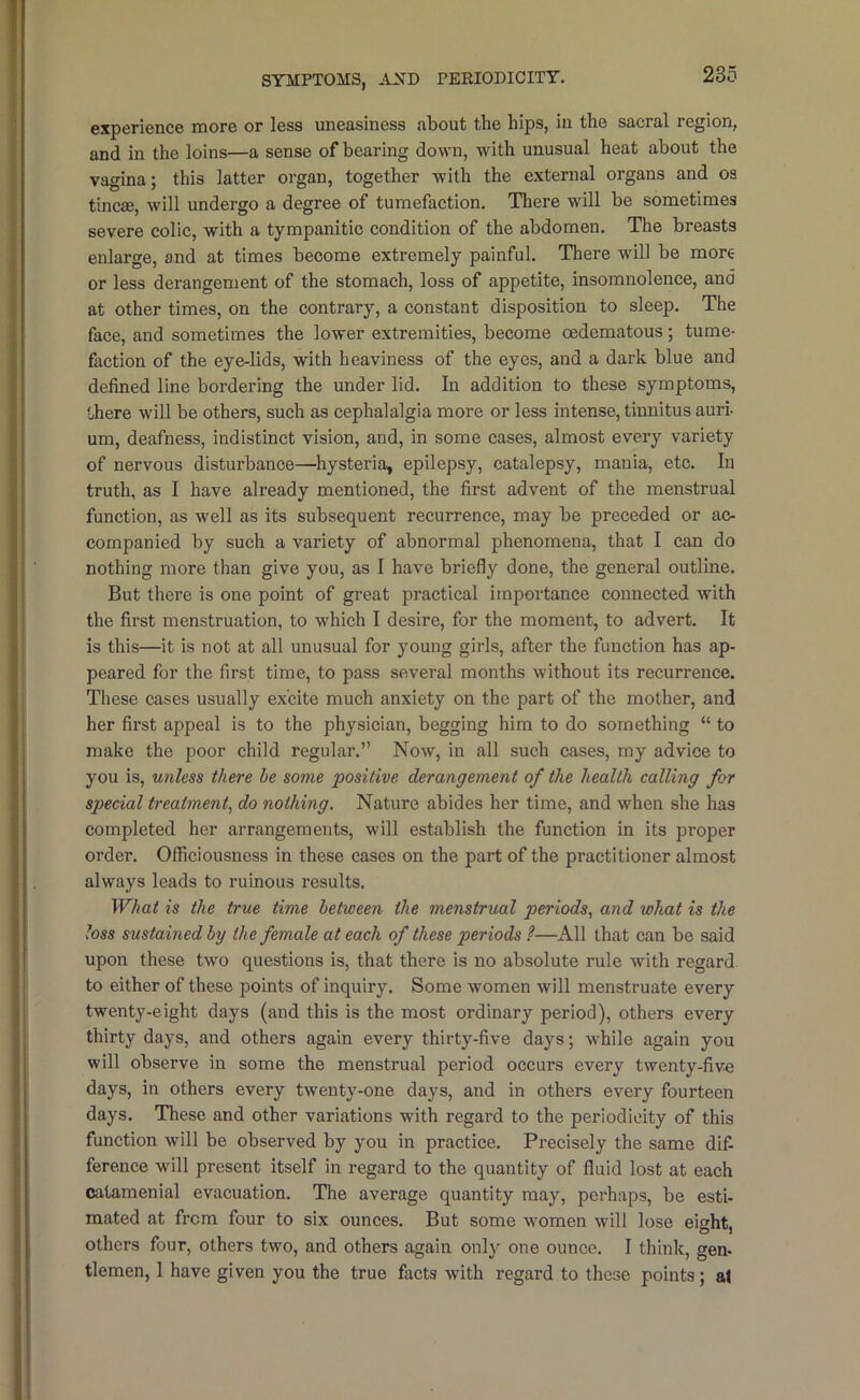 SYMPTOMS, AND PEEIODICITY. experience more or less uneasiness about the hips, in the sacral region, and in the loins—a sense of bearing down, with unusual heat about the vagina; this latter organ, together with the external organs and os tincae, will undergo a degree of tumefaction. There will be sometimes severe colic, with a tympanitic condition of the abdomen. The breasts enlarge, and at times become extremely painful. There will be more or less derangement of the stomach, loss of appetite, insomnolence, and at other times, on the contrary, a constant disposition to sleep. The face, and sometimes the lower extremities, become oedematous; tume- faction of the eye-lids, with heaviness of the eyes, and a dark blue and defined line bordering the under lid. In addition to these symptoms, there will be others, such as cephalalgia more or less intense, tinnitus auri- um, deafness, indistinct vision, and, in some cases, almost every variety of nervous disturbance—hysteria, epilepsy, catalepsy, mania, etc. In truth, as I have already mentioned, the first advent of the menstrual function, as well as its subsequent recurrence, may be preceded or ac- companied by such a variety of abnormal phenomena, that I can do nothing more than give you, as I have briefly done, the general outline. But there is one point of great practical importance connected with the first menstruation, to which I desire, for the moment, to advert. It is this—it is not at all unusual for young girls, after the function has ap- peared for the first time, to pass several months without its recurrence. These cases usually excite much anxiety on the part of the mother, and her first appeal is to the physician, begging him to do something “ to make the poor child regular.” Now, in all such cases, my advice to you is, unless there be some ■positive derangement of the health calling for special treatment^ do nothing. Nature abides her time, and when she has completed her arrangements, will establish the function in its proper order. Officiousness in these cases on the part of the practitioner almost always leads to ruinous results. What is the true time between the menstrual periods., and what is the loss sustained by the female at each of these periods ?—All that can be said upon these two questions is, that there is no absolute rule with regard to either of these points of inquiry. Some women will menstruate every twenty-eight days (and this is the most ordinary period), others every thirty days, and others again every thirty-five days; while again you will observe in some the menstrual period occurs every twenty-fiv-e days, in others every twenty-one days, and in others every fourteen days. These and other variations with regard to the periodicity of this function will be observed by you in practice. Precisely the same dif- ference will present itself in regard to the quantity of fluid lost at each catamenial evacuation. The average quantity may, perhaps, be esti- mated at from four to six ounces. But some women will lose eight, others four, others two, and others again only one ounce. I think, gen- tlemen, 1 have given you the true facts with regard to these points; at