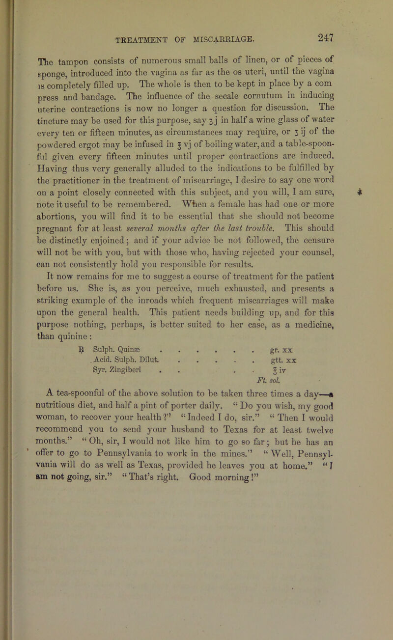 The tampon consists of numerous small balls of linen, or of pieces of sponge, introduced into the vagina as far as the os uteri, until the vagina IS completely filled up. The whole is then to be kept in place by a com press and bandage. The influence of the secale cornutum in inducing uterine contractions is now no longer a question for discussion. The tincture may be used for this purpose, say 3 j in half a wine glass of water every ten or fifteen minutes, as circumstances may require, or 3 ij of the powdered ergot may be infused in | vj of boiling water, and a table-spoon- ful given every fifteen minutes until proper contractions are induced. Having thus very generally alluded to the indications to be fulfilled by the practitioner in the treatment of miscarriage, I desire to say one word on a point closely connected with this subject, and you will, I am sure, note it useful to be remembered. When a female has had one or more abortions, you will find it to be essential that she should not become pregnant for at least several months after the last trouble. This should be distinctly enjoined; and if your advice be not followed, the censure will not be with you, but with those who, having rejected your counsel, can not consistently hold you responsible for results. It now remains for me to suggest a course of treatment for the patient before us. She is, as you perceive, much exhausted, and presents a striking example of the inroads which frequent miscarriages will make upon the general health. This patient needs building up, and for this purpose nothing, perhaps, is better suited to her case, as a medicine, than quinine: 5 Sulph. Quinas gr. xx , Acid. Sulph. Dilut. gtt. xx Syr. Zingiberi . . . . § iv Ft. sol. A tea-spoonful of the above solution to be taken three times a day—a nutritious diet, and half a pint of porter daily. “ Do you wish, my good woman, to recover your health?’’ “Indeed I do, sir.” “ Then I would recommend you to send your husband to Texas for at least twelve months.” “ Oh, sir, I would not like him to go so far; but he has an offer to go to Pennsylvania to work in the mines.” “Well, Pennsyl- vania will do as well as Texas, provided he leaves you at home.” “ I am not going, sir.” “ That’s right. Good morning!”