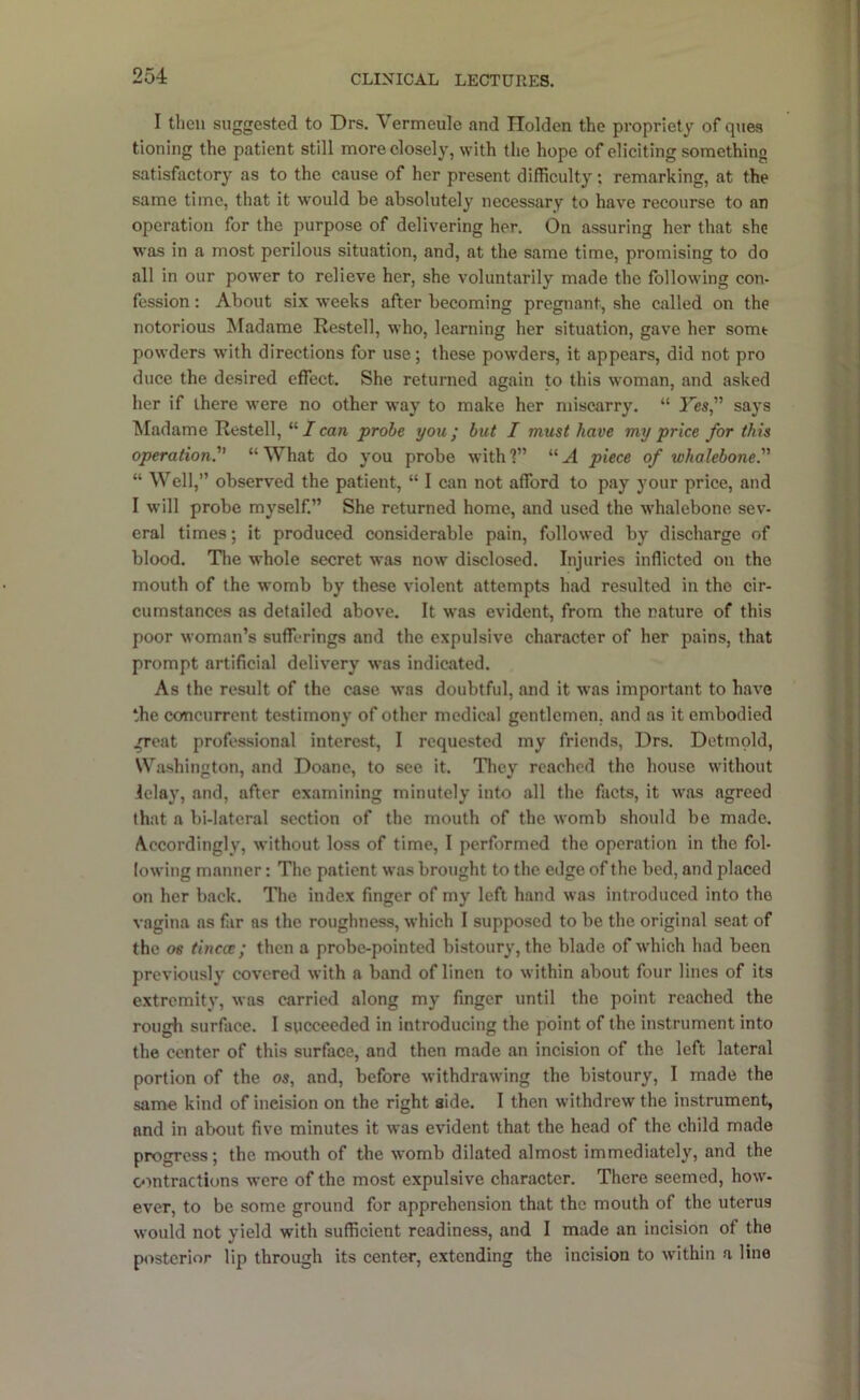 I then suggested to Drs. Vermeule and Holden the propriety of ques tioning the patient still more closely, with the hope of eliciting something satisfactory as to the cause of her present difficulty; remarking, at the same time, that it would be absolutely necessary to have recourse to an operation for the purpose of delivering her. On assuring her that she was in a most perilous situation, and, at the same time, promising to do all in our power to relieve her, she voluntarily made the following con- fession : About six weeks after becoming pregnant, she called on the notorious Madame Restell, who, learning her situation, gave her some powders with directions for use; these powders, it appears, did not pro duce the desired effect. She returned again to this woman, and asked her if there were no other way to make her miscarry. “ Yes, says Madame Restell, I can probe you; but I must have my price for this operation “What do you probe with?” “A piece of whalebone “ Well,” observed the patient, “ I can not afford to pay your price, and I will probe myself.” She returned home, and used the whalebone sev- eral times; it produced considerable pain, followed by discharge of blood. The whole secret was now disclosed. Injuries inflicted on the mouth of the womb by these violent attempts had resulted in the cir- cumstances as detailed above. It was evident, from the nature of this poor woman’s sufferings and the expulsive character of her pains, that prompt artificial delivery was indicated. As the result of the case w'as doubtful, and it was important to have the concurrent testimony of other medical gentlemen, and as it embodied groat professional interest, I requested my friends, Drs. Detmold, Washington, and Doane, to see it. They reached the house without ielay, and, after examining minutely into all the facts, it was agreed that a bi-lateral section of the mouth of the womb should be made. Accordingly, without loss of time, I performed the operation in the fol- lowing manner: The patient was brought to the edge of the bed, and placed on her back. The index finger of my left hand was introdueed into the vagina as far as the roughness, whieh I supposed to be the original seat of the 06 tincce; then a probe-pointed bistoury, the blade of which had been previously covered with a band of linen to within about four lines of its extremity, was carried along my finger until the point reached the rough surface. I succeeded in introducing the point of the Instrument into the center of this surface, and then made an incision of the left lateral portion of the os, and, before withdrawing the bistoury, I made the same kind of incision on the right side. I then withdrew the instrument, and in about five minutes it was evident that the head of the child made progress; the mouth of the womb dilated almost immediately, and the omtractiuns were of the most expulsive character. There seemed, how- ever, to be some ground for apprehension that the mouth of the uterus would not yield with sufficient readiness, and I made an incision of the p<istcrior lip through its center, extending the incision to within a line