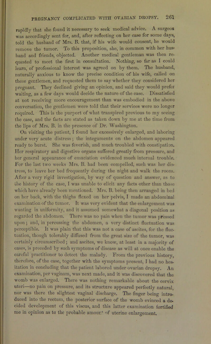 rapidly that she found it necessary to seek medical advice. A surgeon was accordingly sent for, and, after reflecting on her case for some days, told the husband of Mrs. B. that, if his wife would consent, he would remove the tumor. To this proposition, she, in common with her hus- band and friends, objected. Another medical gentleman was then re- quested to meet the first in consultation. Nothing, so far as I could learn, of professional interest was agreed on by them. The husband, naturally anxious to know the precise condition of his wife, called on these gentlemen, and requested them to say whether they considered her pregnant. Tliey declined giving an opinion, and said they would prefer waiting, as a few days would decide the nature of the case. Dissatisfied at not receiving more encouragement than was embodied in the above conversation, the gentlemen were told that their services were no longer required. This is rhe purport of what transpired previous to my seeing the case, and the facts are stated as taken down by me at the time from the lips of Mrs. B. in the presence of Dr. Washington. On visiting the patient, I found her excessively enlarged, and laboring under very acute distress; the integuments on the abdomen appeared ready to burst. She was feverish, and much troubled with constipation. Her respiratory and digestive organs suffered greatly from pressure, and her general appearance of emaciation evidenced much internal trouble. For the last two weeks Mrs. B. had been compelled, such was her dis- tress, to leave her bed frequently during the night and walk the room. After a very rigid investigation, by way of question and answer, as to the history of the case, I was unable to elicit any facts other than those which have already been mentioned. Mrs. B. being then arranged in bed on her back, with the thighs flexed on her pelvis, I made an abdominal examination of the tumor. It was very evident that the enlargement was wanting in uniformity, and it assumed somewhat a diagonal position as regarded the abdomen. There was no pain when the tumor was pressed upon ; and, in percussing the abdomen, a very distinct fluctuation was perceptible. It was plain that this was not a case of ascites, for the fluc- tuation, though tolerably diffused from the great size of the tumor, was certainly circumscribed; and ascites, we know, at least in a majority of cases, is preceded by such symptoms of disease as will at once enable the careful practitioner to detect the malady. From the previous history, therefore, of the case, together with the symptoms present, I had no hes- itation in concluding that the patient labored under ovarian dropsy. An examination, per vaginam, was next made, and it was discovered that the womb was enlarged. There was nothing remarkable about the cervix uteri—no pain on pressure, and its structure appeared perfectly natural, nor was there the slightest vaginal discharge. The finger being intro- duced into the rectum, the posterior surface of the womb evinced a de- cided development of this viscus, and this latter examination fortified me in opinion as to the probable amour.': of uterine enlargement.