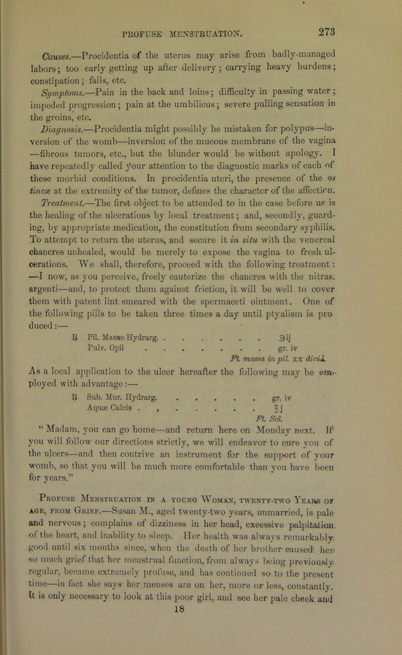 PllOFUSE MENSTRUATION. Causes.—Procidentia of the uterus may arise from badly-managed labors; too early getting up after delivery; carrying heavy burdens; constipation; fills, etc. Symptoms.—Pain in the back and loins; difficulty in passing water ; impeded progression ; pain at the umbilicus; severe pulling sensation in the groins, etc. Diagnosis.—Procidentia might possibly be mistaken for polypus—in- version of the womb—inversion of the mucous membrane of the vagina —fibrous tumors, etc., but the blunder would be without apology. I have repeatedly called 3'our attention to the diagnostic marks of each of these morbid conditions. In procidentia uteri, the presence of the os tincoe at the extremity of the tumor, defines the character of the affection. Treatment.—The first object to be attended to in the case before u?. is the healing of the ulcerations by local treatment; and, secondly, guard- ing, by appropriate medication, the constitution from secondary syphilis. To attempt to return the uterus, and secure it in situ with the venereal chancres unhealed, would be merely to expose the vagina to fresh ul- cerations. We shall, therefore, proceed with the following treatment: —I now, as you perceive, freely cauterize the chancres with the nitras. argenti—and, to protect them against friction, it will be well to cover them with patent lint smeared with the spermaceti ointment. One of the following pills to be taken three times a day until ptyalism is pro duced:— 5 Pit Mas3a3 Hydrarg 3 ij Pulv. Opii gr. iv Ft. massa in pit. xx divid. As a local application to the ulcer hereafter the following may be em*- ployed with advantage:— 5 Sub. Mur. Hydrarg. gr. iv Aquae Calcis . |j Ft. Sol. “ Madam, you can go home—and return here on Monday next. If you will follow our directions strictly, we will endeavor to cure you of the ulcers—and then contrive an instrument for the support of your womb, so that you will be much more comfortable than you have been for years.” Profuse Menstruatiox in a young Woman, twenty-two Years of AGE, FROM Grief.—Susan M., aged twenty-two years, unmarried, is pale and nervous; complains of dizziness in her head, e.xcessive palpLtalioui of the heart, and inability to sleep. Her health was always remarkably good until six months sinee, when the death of her brother caused, her. so much grief that her menstrual function, from always being previously regular, became extremely profuse, and has continued so to the present time—in fact she says her menses are on her, more or less, constantly. It is only necessary to look at this poor girl, and see her pale cheek and 18