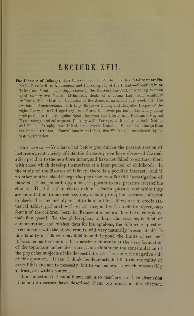 The Difleasjs of Infancy; their Importance and Fatality; is ^his Fatality unavoida- ble?—Peculiarities, Anatomical and Physiological, of the Infant.—Vomiting in an Infant, one Month old.—Suppression of the Menses from Cold, in a young Woman aged twenty-two Tears.—Melancholy death of a young Lady from wantonly trifling with her health.—Occlusion of the Anus, in an Infant one Week old; Op- eration.—Amenorrhoea, with imperforate Os Tineas, and Encysted Dropsy of the right Ovary, in a Girl aged eighteen Tears, the lower portion of the Ovary being prolapsed into the triangular Space between the Uterus and Rectum.—Vaginal Hysterotomy, and subsequent Delivery with Forceps, with safety to both Mother and Child.—Atrophy in an Infant, aged twelve Months.—Purulent discharge from the Female Urethra.—Convulsions in an Infant, flve Weeks old, occasioned by in- testinal irritation. Gentlemen :—You have had before you during the present session of lectures a great variety of infantile diseases; you have observed the mal- adies peculiar to the new-born inflint, and have not failed to contrast them with those which develop themselves at a later period of childhood. In the study of the diseases of infancy, there is a peculiar interest; and if no other motive should urge the physician to a faithful investigation of these affections, philanthropy alone, it appears to me, presents irresistible claims. The bills of mortality e.xhibit a fearful picture, and while they are humiliating to our science, they should prompt an earnest endeavor to check this melancholy outlet to human life. If we are to credit star tistical tables, gathered with great care, and with a definite object, one- fourth of the children born in France die before they have completed their first year! To the philosopher, to him who reasons, is fond of demonstration, and wishes data for his opinions, the following question in connection with the above results, will very naturally present itself: Is this fatality in infancy unavoidable, and beyond the limits of science 1 It becomes us to examine this question; it stands at the very foundation of the topic now under discussion, and exhibits for the contemplation of the physician subjects of the deepest interest. I assume the negative side of this question. It can, I think, be demonstrated that the mortality of early life is due not to necessity, but to various causes which, measurably at least, are within control. It is unfortunate that authors, and also teachers, in their discussion infantile diseases, have described them too much in the abstract