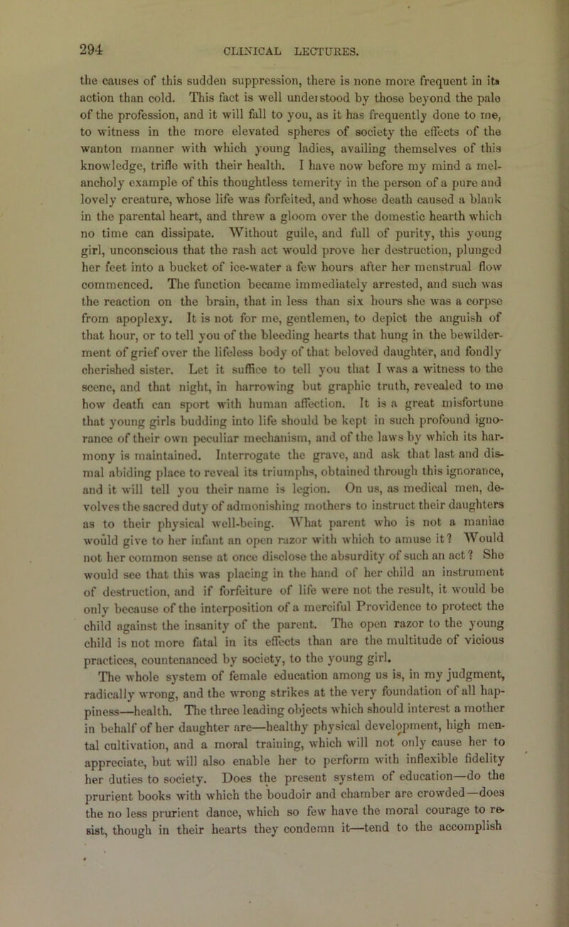 the causes of this sudden suppression, there is none more, frequent in its action than cold. This fact is well undei stood by those beyond the pale of the profession, and it will fall to you, as it has frequently done to me, to witness in the more elevated spheres of society the effects of the wanton manner with which young ladies, availing themselves of this knowledge, trifle with their health. I have now before my mind a mel- ancholy example of this thoughtless temerity in the person of a pure and lovely creature, whose life was forfeited, and whose death caused a blank in the parental heart, and threw a gloom over the domestic hearth which no time can dissipate. Without guile, and full of purity, this young girl, unconscious that the rash act would prove her destruction, plunged her feet into a bucket of ice-water a few hours after her menstrual flow commenced. The function became immediately arrested, and such was the reaction on the brain, that in less than six hours she was a corpse from apoplexy. It is not for me, gentlemen, to depict the anguish of that hour, or to tell you of the bleeding hearts that hung in the bewilder- ment of grief over the lifeless body of that beloved daughter, and fondly cherished sister. Let it suffice to tell you that I was a witness to the scene, and that night, in harrowing but graphic truth, revealed to me how death can sport with human affection. It is a great misfortune that young girls budding into life should be kept in such profound igno- rance of their own peculiar mechanism, and of the laws by which its har- mony is maintained. Interrogate the grave, and ask that last and dis- mal abiding place to reveal its triumphs, obtained through this ignorance, and it will tell you their name is legion. On us, as medical men, de- volves the sacred duty of admonishing mothers to instruct their daughters us to their physical well-being. hat parent who is not a maniac would give to her infant an open razor with which to amuse it? Would not her common sense at once disclose the absurdity of such an act? She would see that this was placing in the hand of her child an instrument of destruction, and if forfeiture of life were not the result, it would be only because of the interposition of a merciful Providence to protect the child against the insanity of the parent. The open razor to the young child is not more fatal in its effects than are the multitude of vicious practices, countenanced by society, to the young girl. The whole system of female education among us is, in my judgment, radically wrong, and the wrong strikes at the very foundation of all hap- piness—health. The three leading objects which should interest a mother in behalf of her daughter are—healthy physical development, high men- tal cultivation, and a moral training, which will not only cause her to appreciate, but will also enable her to perform with inflexible fidelity her duties to society. Does the present system of education—do the prurient books with which the boudoir and chamber are crowded does the no less prurient dance, which so few have the moral courage to re- sist, though in their hearts they condemn it—tend to the accomplish
