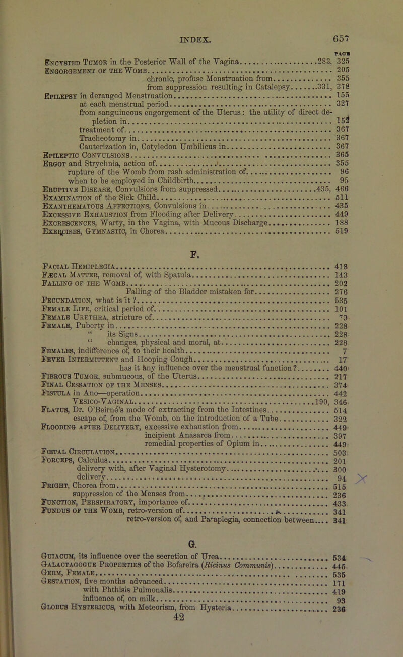 Encysted Tumor in the Posterior Wall of the Vagina 283, 325 Engorgement of the Womb 206 chronic, profuse Menstruation from 365 from suppression resulting in Catalepsy 331, 378 Epilepsy in deranged Menstruation 155 at each menstrual period 327 from sanguineous engorgement of the Uterus: the utility of direct de- pletion in 15Z treatment of 367 Tracheotomy in 367 Cauterization in. Cotyledon Umbilicus in 367 Epileptic Convulsions 365 Ergot and Strychnia, action of. ' 355 rupture of the Womb from rash administration of 96 when to be employed in Childbirth 95 Eruptive Disease, Convulsions from suppressed 435, 466 EiAinNATiON of the Sick Child 611 Exanthematous Afpeotioins, Convulsions in 435 Excessive Exhaustion from Flooding after Delivery 449 Excrescences, Warty, in the Vagina, with Mucous Discharge 188 ExEiipisES, Gymnastic, in Chorea 619 F. Facial Hemiplegia 418 F.EOAL Matter, removal of) with Spatula 143 Falling of the Womb 202 Falling of the Bladder mistaken for 276 Fecundation, what is'it ? 635 Female Life, critical period of 101 Female Urethra, stricture of Tg, Female, Puberty in 228 “ its Signs 228 “ changes, physical and moral, at. 228 Females, indifference of, to their health 7 Fever Intermittent and Hooping Cough 17 has it kny influence over the menstrual function? 440’ Fibrous Tumor, submucous, of the Uterus 217 Final Cessation of the Menses 374 Fistula in Ano—operation 442 Vesico-Vaginal 190, 346 Flatus, Dr. O’Beirne’s mode of extracting from the Intestines 514 escape of, from the Womb, on the introduction'of a Tube 322 Flooding after Delivery, excessive exhaustion from 449 incipient Anasarca from 397 remedial properties of Opium in 449.' Fcetal Circulation 603 Forceps, Calculus 201 delivery with, after Vaginal Hysterotomy 300 delivery 94 Fright, Chorea from 616 suppression of the Menses from 236 Function, Perspiratory, importance of ] 433 Fundus of the Womb, retro-version of 34I retro-version ofj and Paraplegia, connection between.... 341 G. Guiacum, its influence over the secretion of Urea 634 Galaotagogub Properties of the Bofareira {Bicinus Communis) 445 Germ, Female 535 Gestation, flve months advanced j7j with Phthisis Pulmonalis 479 influence of, on milk 93 Globus Hystericus, with Meteorism, from Hysteria 236 42