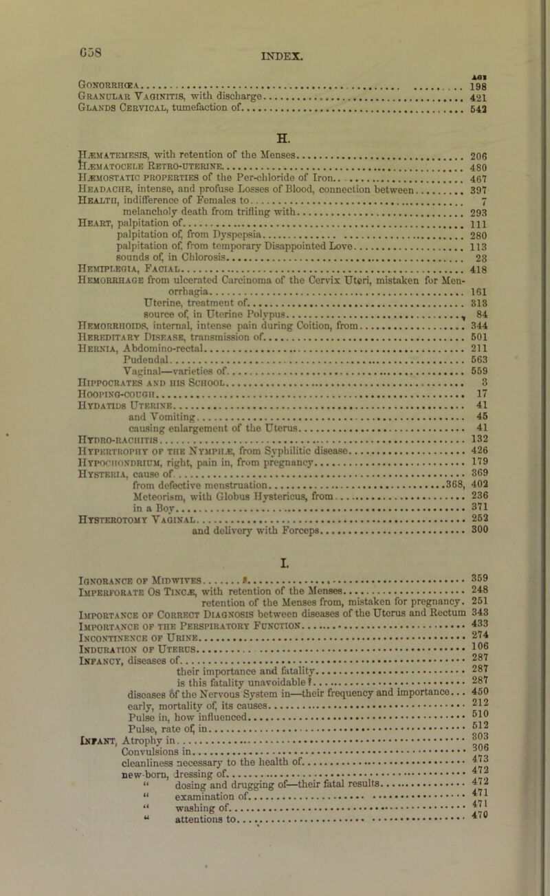 G38 Gonorrhoea Granular Vaginitis, with discharge Glands Cervical, tumefaction of.... H. H^matemesis, with retention of the Menses tl.EMATOCELE RETRO-DTERINE hemostatic properties of the Per-chloride of Iron.. Headache, intense, and profuse Losses of Blood, connection between Health, indifference of Females to melancholy death from trifling with Heart, palpitation of palpitation of, from Dyspepsia palpitation of, from temporary Disappointed Love sounds of; in Chlorosis HEiiiPLEGtA, Facial Hemorrhage from ulcerated Carcinoma of the Cervix Uteri, mistaken for Men- orrhagia Uterine, treatment of. source of, in Uterine Polypus , Hemorrhoids, internal, intense pain during Coition, from Hereditary Disease, transmission of. Hernia, Abdoraino-rectal Pudendal Vaijinal—varieties of Hippocrates and his School Hooping-cough Hydatids Uterine and Vomiting causing enlargement of the Uterus Hydro-rachitis Hypertrophy of the Nympile, from Syphilitic disease IIypochondrium, right, pain in, from pregnancy Hysteria, cause of from defective menstruation 368, Meteorism, with Globus Hystericus, from in a Boy Hysterotomy Vaginal and delivery with Forceps I. Ignorance of Midwives * Imperforate Os Tinc,e, with retention of the Menses retention of the Menses from, mistaken for pregnancy. Importance of Correct Diagnosis between diseases of the Uterus and Rectum Importance of the Perspiratory Function Incontinence of Urine Induration of Uterus Infancy, diseases of their importance and fatality is this fatality unavoidable? diseases &f the Nervous System in—their frequency and importance... early, mortality of, its causes Pulse in, how influenced Pulse, rate ofj in Infant, Atrophy in Convulsions in cleanliness necessary to the health of. new-born, dressing of. “ dosing and drugging of—their fatal results “ examination of “ washing of. “ attentions to A«l 198 421 642 206 480 467 397 7 293 111 280 113 23 418 161 813 84 344 601 211 663 669 3 17 41 46 41 132 426 179 369 402 236 371 262 300 359 248 251 343 433 274 106 287 287 287 450 212 610 612 303 306 473 472 472 471 471 470