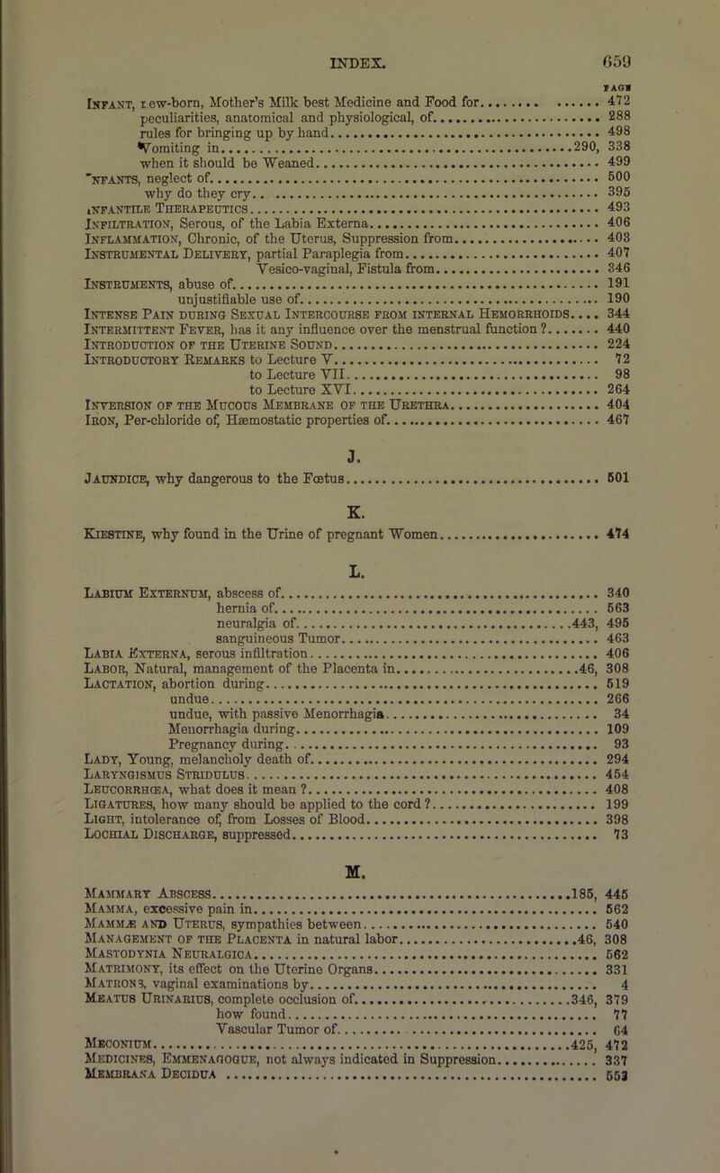 TAOa IsFANT, i.ew-born, Mother’s Milk best Medicine and Food for 472 peculiarities, anatomical and physiological, of. 288 rules for bringing up by hand 498 Vomiting in 290, 338 ■when it should be Weaned 499 ntants, neglect of. 600 why do they cry 396 INFANTILE ThERAPEETICS 493 INFILTRATION', Serous, of the Labia Externa 406 Inflammation, Chronic, of the Uterus, Suppression from 403 Instrumental Delivery, partial Paraplegia from 407 Vesico-vaginal. Fistula from 346 Instruments, abuse of. 191 unjustifiable use of. 190 Intense Pain during Sexual Intercourse from internal Hemorrhoids. ... 344 Intermittent Fever, has it any infiuence over the menstrual function ? 440 Introduction of the Uterine Sound 224 Introductory Remarks to Lecture V 72 to Lecture VII 98 to Lecture XVI 264 Inversion of the Mucous Membrane of the Urethra 404 Iron, Per-chloride of, Haemostatic properties of. 467 3. Jaundice, why dangerous to the Foetus 601 K. Kiestine, why found in the Urine of pregnant Women 474 I. Labium Externum, abscess of. 340 hernia of. 663 neuralgia of 443, 496 sanguineous Tumor 463 Labia Externa, serous infiltration 406 Labor, Natural, management of the Placenta in 46, 308 Lactation, abortion during 619 undue 266 undue, with passive Menorrhagia 34 Menorrhagia during 109 Pregnancy during 93 Lady, Young, melancholy death of. 294 Laryngismus Stridulus 464 Leucorrhcea, what does it mean ? 408 Ligatures, how many should be applied to the cord 7 199 Light, intolerance ofj from Losses of Blood 398 Lochial Discharge, suppressed 73 M. Mammary Abscess 185, 446 Mamma, excessive pain in 662 Mamm^ and Uterus, sympathies between 640 Management of the Placenta in natural labor 46, 308 Mastodynia Neuralgica 662 Matrimony, its effect on the Uterine Organs 331 Matrons, vaginal examinations by 4 Meatus Urinarius, complete occlusion of. 346, 379 how found 77 Vascular Tumor of 04 Meconium 426, 472 Medicines, Emmenaooque, not always indicated in Suppression 337 Membrana Decidua 653