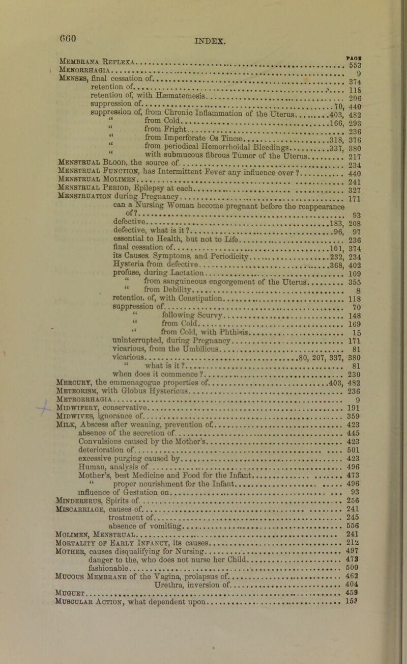 OGO MeMBRAVA ReFLEXA ggl I Menorrhagia '* 9 Menhes, final cessation of. gtj^ retention of. Y.. ” • • • retention ofj with Hsematemesis V.V.’06 suppression of. *. . . Vo 440 suppression oA from Chronic Inflammation of the Uterus'.’.’.*.!..'i403,’ 482 u from Cold !...166’, 293 from Fnght 236 “ from Imperforate Os Tincm 31g 376 “ from periodical Hemorrhoidal Bleedings 337| 880 “ with submucous fibrous Tumor of the Uterus 217 Menstrual Blood, the source of 234 Menstrual Function, has Intermittent Fever any influence over ? 440 Menstrual Molimen !!!!!.! 241 Menstrual Period, Epilepsy at each !!! 327 Menstruation during Pregnancy 77j can a Nursing Woman become pregnant before the reappearance defective 183, 208 defective, what is it? 96 97 essential to Health, but not to Life .' 236 final cessation of 101 374 its Causes. Symptoms, and Periodicity 232^ 234 Hysteria from defective ' 368, 402 profuse, during Lactation 109 “ from sanguineous engorgement of the Uterus 355 “ from Debility 8 retention of, with Constipation 118 suppression of 70 “ following Scurvy 148 “ from Cold 169 ‘‘ from Cold, with Phthisis 15 uninterrupted, during Pregnancy I7l vicarious, from the Umbilicus 81 vicarious 80, 207, 337, 380 “ what is it? 81 when does it commence? 230 Mercurt, the emmenagogue properties of. 403, 482 Mkteorism, with Globus Hystericus 236 Metrorrhagia 9 Midwipert, conservative 191 Midwives, ignorance of 359 Milk, Abscess after weaning, prevention oC 423 absence of the secretion of 445 Convulsions caused by the Mother’s 423 deterioration of 601 excessive purging caused by 423 Human, analysis of 496 Mother’s, best Medicine and Food for the Infant 473 “ proper nourishment for the Infant 496 influence of Gestation on 93 Mindererus, Spirits of. 256 Miscarriage, causes of. 241 treatment of 245 absence of vomiting 656 Moumen, Menstrual 241 Mortality op Early Infancy, its causes 212 Mother, causes disqualifying for Nursing 497 danger to the, who does not nurse her Child 473 fashionable 000 Mucous Membrane of the Vagina, prolapsus of. 462 Urethra, inversion of 404 Muouet 459 Muscular Action, what dependent upon 15?