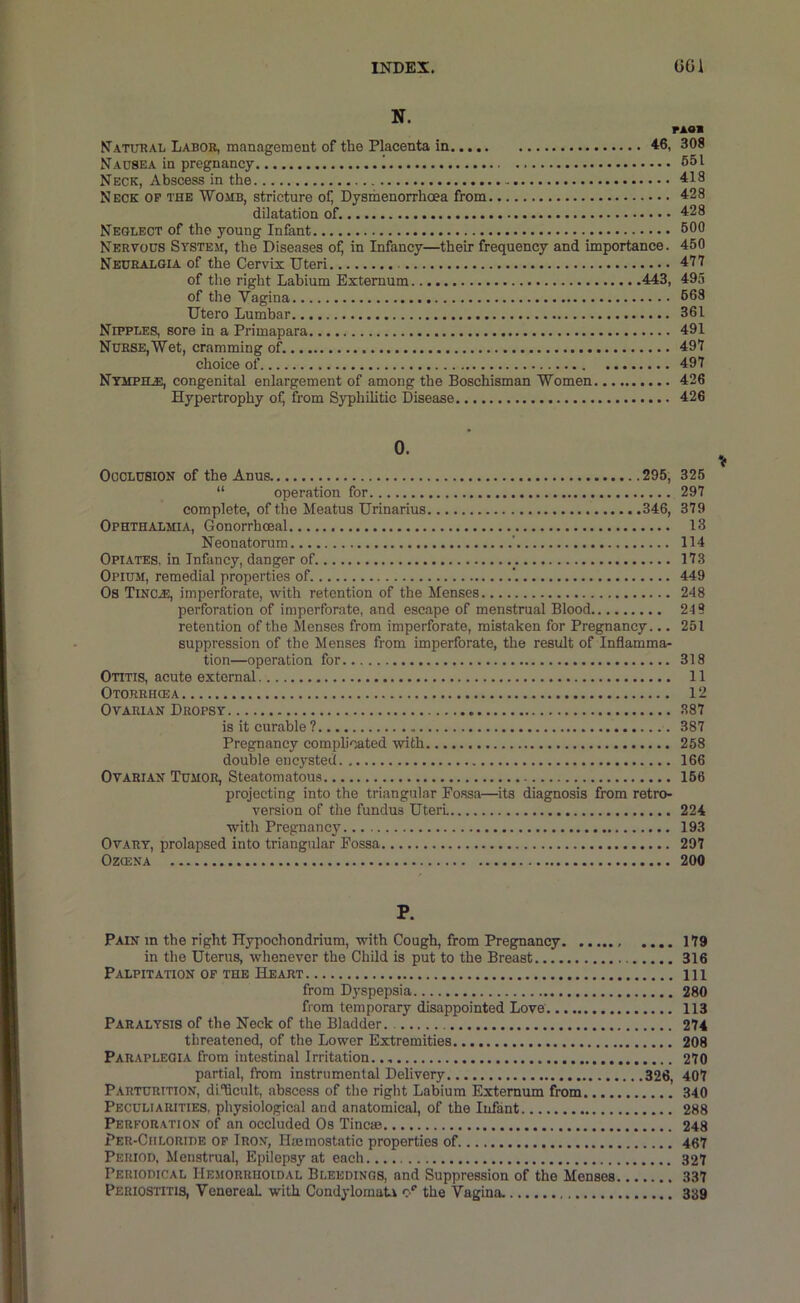 INDEX. GCi N. PAOB Natobal Labor, management of the Placenta in 46, 308 Nausea in pregnancy 1 651 Neck, Abscess in the 418 Neck op the Womb, stricture of) Dysmenorrhoea from 428 dilatation of. 428 Neglect of the young Infant 600 Nervous System, the Diseases of) in Infancy—their frequency and importance. 450 Neuralgia of the Cervix Uteri 477 of the right Labium Externum 443, 495 of the Vagina 668 Utero Lumbar 361 Nipples, sore in a Primapara 491 Nurse,Wet, cramming of. 497 choice of 497 Nympele, congenital enlargement of among the Boschisman Women 426 Hypertrophy of) from Syphilitic Disease 426 0. Occlusion of the Anus 295, “ operation for complete, of the Meatus Urinarius 346, Ophthalmia, Gonorrhoeal Neonatorum ' Opiates, in Infancy, danger of _. Opium, remedial properties of. ’. Os Tinc.®, imperforate, with retention of the Menses perforation of imperforate, and escape of menstrual Blood retention of the Menses from imperforate, mistaken for Pregnancy... suppression of the Menses from imperforate, the result of Inflamma- tion—operation for Otitis, acute external Otorriicea Ovarian Dropsy is it curable? Pregnancy complicated with double encysted Ovarian Tumor, Steatomatous projecting into the triangular Fo.ssa—its diagnosis from retro- version of the fundus Uteri with Pregnancy Ovary, prolapsed into triangular Fossa OZCENA 325 297 379 13 114 173 449 248 219 251 318 11 12 387 387 258 166 156 224 193 297 200 If P. Pain m the right Hypochondrium, with Cough, from Pregnancy .... 179 in the Uterus, whenever the Child is put to the Breast 316 Palpitation OF THE Heart Ill from D}'spepsia 280 from temporary disappointed Love 113 Paralysis of the Neck of the Bladder. 274 threatened, of the Lower Extremities 208 Paraplegia from intestinal Irritation. 270 partial, from instrumental Delivery 326, 407 Parturition, di'hcult, abscess of the right Labium Externum from 340 Peculiarities, physiological and anatomical, of the Infant 288 Perforation of an occluded Os Tine® 248 Per-Ciiloride op Iron, Hmmostatic properties of 467 Period, Menstrual, Epilepsy at each 327 Periodical Hemorrhoidal Bleedings, and Suppression of the Menses 337 Periostitis, Venereal with Condylomati the Vagina. 339