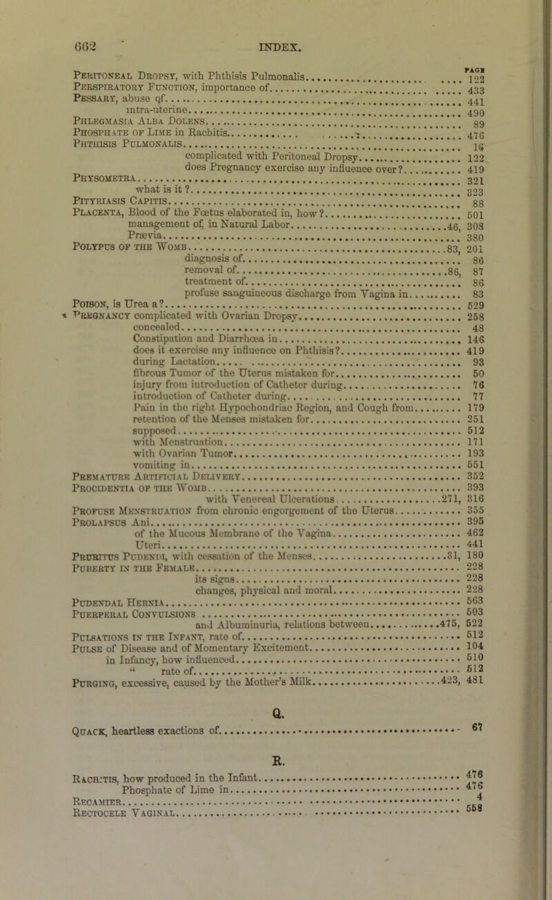 Peuitokeal Dropsy, with Phthisis Pulmonalis Perspiratory Function, importance of | ' Pessary, abuse qf .!!!!. ! intra-uterine y’ Phlegmasia Alba Dolens Phosphate of Lime in Rachitis t i i Phthisis Pulmonalis complicated with Peritoneal Dropsy does Pregnancy exercise any influence over? Physometra what is it ? ’ Pityriasis Capitis Placenta, Blood of the Foetus elaborated in, how? management ofj in Natural Labor 40 Praevia Polypus op the Womb V.WsV diagnosis of. removal of 86, treatment of. profuse sanguineous discharge from Vagina in Poison, is Urea a? fREGNANCY complicated with Ovarian Dropsy concealed Constipation and Diarrhoea in does it exercise any influence on Phthisis? during Lactation fibrous Tumor of the Uterus mistaken for injury from introduction of Catheter during introduction of Catheter during Pain in the right Hypochondriac Region, and Cough from retention of the Menses mistaken for supposed - with Menstruation with Ovarian Tumor vomiting in Premature Artificial Deuvery Procidentia of the Womb with Venereal Ulcerations 271, Profuse Menstruation from chronic engorgement of the Uterus Prolapsus Ani of the Mucous Membrane of the Vagina Uteri Pruritus Pudenih, with cessation of the Menses 81, Puberty in the Female its signs changes, physical and moral Pudendal Hernia Puerperal Convulsions and Albuminuria, relations between 475, Pulsations in the Infant, rate of. Pulse of Disease and of Momentary Excitement in Infancy, how influenced rate of. Purging, excessive, caused by the Mother's Milk 423, PAOl 122 433 441 490 89 476 16 122 419 321 323 88 601 308 380 201 86 87 86 83 629 258 48 146 419 93 60 76 77 179 251 512 171 193 651 352 393 816 355 395 462 441 180 228 228 228 663 603 522 612 104 510 612 481 Quack, heartless exactions of. Q. 67 R. Rachitis, how produced in the Infant Phosphate of Lime in Recamier ReCTOCELE V AGINAL . 476 476 4 668