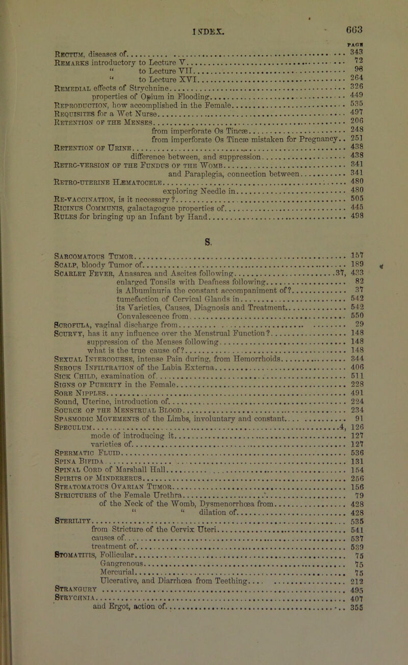 1 .STDEX. 6G3 PAOB RECTmr, diseases of 343 Remarks introductory to Lecture V '^2 “ to Lecture VI1 38 “ to Lecture XVI 264 Remedial effects of Strychnine • • 326 properties of Opium in Floodinpr 449 Reproduction, how accomplished in the Female 535 Requisites for a Wet Nurse 497 Retention of the Menses 206 from imperforate Os Tincae 248 from imperforate Os Tincae mistaken for Pregnancy.. 261 Retention op Urine 438 difference between, and suppression 438 Retrc-tersion of the Fundus of the Womb 341 and Paraplegia, connection between 341 Retro-uterine HiEMATocELE 480 exploring Needle in 480 Re-vaccination, is it necessary? 505 Ricinus Communis, galactagogue properties of 445 Rules for bringing up an Infant by Hand 498 s. Sarcomatous Tumor 157 Scalp, bloody Tumor of 139 Scarlet Fever, Anasarca and Ascites following 37, 433 enlarged Tonsils with Deafness following 82 is Albuminuria the constant accompaniment of? 37 tumefaction of Cervical Glands in 542 its Varieties, Causes, Diagnosis and Treatment 642 Convalescence from 650 Scrofula, vaginal discharge from 29 Scurvy, has it any influence over the Menstrual Function? 148 suppression of the Menses following 148 what is the true cause of? 148 Sexual Intercourse, intense Pain during, from Hemorrhoids 344 Serous Infiltration of the Labia Externa 406 Sick Child, examination of 611 Signs of Puberty in the Female 228 Sore Nipples 491 Sound, Uterine, introduction of. 224 Source op the Menstrual Blood 234 Spasmodic Movements of the Limbs, involuntary and constant 91 Speculum 4, 126 mode of introducing it 127 varieties of. 127 Spermatic Fluid 536 Spina Bifida 131 Spinal Cord of Marshall Hall 154 Spirits of Mindererus 266 Steatomatous Ovarian Tumor 156 Strictures of the Female Urethra * 79 of the Neck of the Womb, Dysmenorrhoea from 428 “ “ dilation of 428 Sterility 535 from Stricture of the Cervix Uteri 641 causes of 637 treatment of. 639 Stomatitis, Follicular 75 Gangrenous 75 Mercurial 75 Ulcerative, and Diarrhoea from Teething 212 Stranoury 495 Stevchnia 407 and Ergot, action of 355