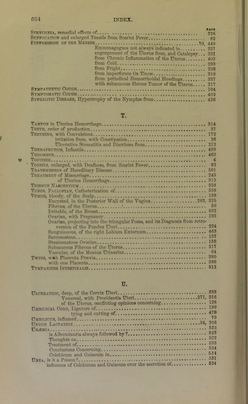 RTRTCnNiA, remedial effects of 326 Suffocation and enlarged Tonsils from Scarlet Fever 82 SuppEESsiON OF THE Menses <70, 440 Emmenagogues not always indicated in 337 engorgement of the Uterus from, and Catalepsy... 331 from Chronic Inflammation of the Uterus 403 from Cold 293 from Fright 236 from imperforate Os Tineas 318 from periodical Hemorrhoidal Bleedings 337 with submucous fibrous Tumor of the Uterus 217 Stmpathetic Cough 104 Symptomatic Cough 402 Syphilitic Disease, Hypertrophy of the Hymphas from 426 T. Tampon in Uterine Hemorrhage 314 Teeth, order of production 37 Teething, with Convulsions 172 ? irritation from, with Constipation 36 Ulcerative Stomatitis and Diarrhoea from 212 Therapeutics, Infantile 493 Thrombus 463 V Toucher 4 Tonsils, enlarged, with Deafness, from Scarlet Fever 82 Tran8M1S.sion of Hereditary Disease 601 Treatme.vt of Miscarriage 245 of Uterine Hemorrhage 313 Trismus Nabcentium 368 Tubes, Fallopian, Catheterization of 639 Tumor, bloody, of the Scalp 189 Encysted, in the Posterior \Tall of the Vagina 283, 325 Fibrous, of the Uterus • 60 Irritable, of the Breast 662 Ovarian, with Pregnancy 133 Ovarian, projecting into the triangular Fossa, and its Diagnosis from retro- version of the Fundus Uteri 224 Sanguineous, of tho right Labium Externum 463 Sarcomatous 157 Steatomatous Ovarian 156 Submucous Fibrous of the Uterus 317 Va.scular, of the Meatus Urinarius 64 Twins, wiih Placenta Pnevia 380 with one Placenta 380 Tympanites 612 U. Ulceration, deep, of the Cervix Uteri Venereal, with Procidentia Uteri of the Uterus, conflicting opinions concerning Umbilical Cord, Ligature of. tying and cutting of. Umbilicus, inflamed Undue Lact.ation is Albuminuria always followed by ? Thoughts on Treatment of. Conclusions Concerning Colchicum and Guiacum in Dhea, is it a Poison? influence of Colchicum and Guiacum over the secretion of. 383 271, 316 128 .... 199 470 79 .34, 266 622 .... 623 622 633 634 .... 531 531 .... 634