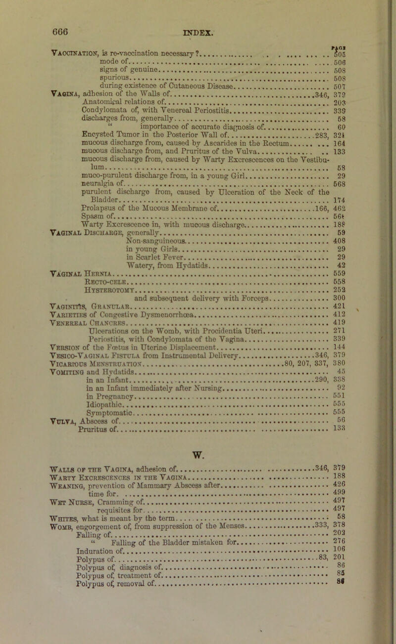 Vaocwation, is ro-vaccination necessary? 505 mode of 500 signs of genuine 508 spurious 608 during existence of Cutaneous Disease 507 Vaodta, adhesion of the Walls of 340, 379 Anatomical relations of. 203 Condylomata of, with Venereal Periostitis 333 discharges from, generally 58 “ importance of accurate diagnosis of. 60 Encysted Tumor in the Posterior Wall of 283, 32S mucous discharge from, caused by Ascarides in the Eectum 164 muoous discharge from, and Pruritus of the Vulva 133 mucous discharge from, caused by Warty Excrescences on the Vestibu- lum 68 muco-purulent discharge from, in a young Girl 29 neuralgia of 668 purulent discharge from, caused by Ulceration of the Neck of the Bladder 174 Prolapsus of the Mucous Membrane of. 166, 462 Spasm of. 66t Warty Excrescence in, with muoous discharge. 188 Vaginal Discuaege, generally 69 Non-sanguineous. 408 in young Girls 29 in Scarlet Fever 29 Watery, from Hydatids 42 Vaginal Hernia 659 Recto-cele 658 Htsterotomt 262 and subsequent delivery with Forceps 300 VAGiNTrts, Granular 421 Varieties of Congestive Dysmenorrhoea 412 Venereal Chancres 419 Ulcerations on the Womb, with Procidentia Uteri 271 Periostitis, with Condylomata of the Vagina 339 Version of the Foetus in Uterine Displacement 144 Vesico-Vaoinal Fistula from Instrumental Delivery 346, 379 Vicarious Menstruation 80, 207, 837, 380 VouiTiNG and Hydatids 45 in an Infant 290, 888 in an Infant immediately after Nursing 92 in Pregnancy 051 Idiopathic 055 Symptomatic 555 Vulva, Abscess of 00 Pruritus of. 133 w. Walls or the Vagina, adhesion of. Warty Excrescences in the Vagina WEANixa, prevention of Mammary Abscess after time for Wet Nurse, Cramming of. requisites for Whites, what is meant by the term Womb, engorgement of, from suppression of the Menses Falling of. “ Falling of the Bladder mistaken for.. Induration of. Polypus of Polypus ofj diagnosis of. Polypus of^ treatment of Polypus of^ removal of 346, 379 188 .... 426 499 497 497 .... 68 333, 378 202 276 106 .83, 201 88 .... 88 .... 88