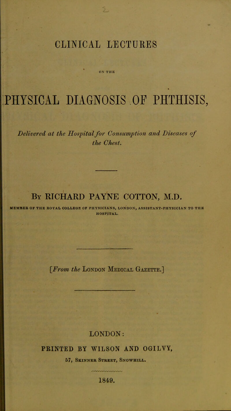 CLINICAL LECTURES ON THE PHYSICAL DIAGNOSIS OF PHTHISIS Delivered at the Hospital for Consumption and Diseases of the Chest. By RTCHARD PAYNE COTTON, M.D. MEMBER OF THE ROYAL COLLEGE OF PHYSICIANS, LONDON, ASSISTANT-PHYSICIAN TO THE HOSPITAL. [From the London Medical Gazette.] LONDON: PRINTED BY WILSON AND OGILVY, 57, Skinner Street, Snowhill.