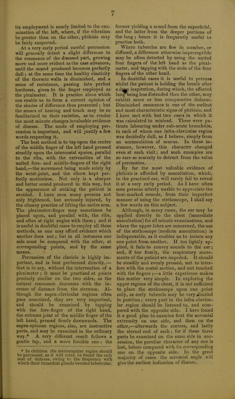 its employment is nearly limited to the exa- mination of the left, where, if the vibration be greater than on the other, phthisis may be fairly suspected. At a very early period careful percussion will generally detect a slight difference in the resonance of the diseased part, growing more and more evident as the case advances, until the sound produced becomes perfectly dull; at the same time the healthy elasticity of the thoracic walls is diminished, and a sense of resistance, passing into perfect hardness, given to the finger employed as the pleximeter. It is practice alone which can enable us to form a correct opinion of the shades of difference thus presented ; but the senses of hearing and touch may be so familiarized to their varieties, as to render the most minute changes invaluable evidence of disease. The mode of employing per- cussion is important, and will justify a few words respecting it. The best method is to tap upon the centre of the middle finger of the left hand pressed steadily upon the intercostal spaces, parallel to the ribs, with the extremities of the united fore- and middle-fingers of the right hand,—the movement being made solely by the wrist-joint, and the elbow kept per- fectly motionless. Not only is a sharper and better sound produced in this way, but the appearance of striking the patient is avoided. I have seen many persons not only frightened, but seriously injured, by the clumsy practice of lifting the entire arm. The pleximeter-finger may sometimes be placed upon, and parallel with, the ribs, and often at right angles with them ; and it is useful in doubtful cases to employ all these methods, as one may afford evidence which another does not; but in all instances one side must be compared with the other, at corresponding points, and by the same means. Percussion of the clavicle is highly im- portant, and is best performed directly,— that is to say, without the intervention of a pleximeter ; it must be practised at points precisely similar on the two sides, as the natural resonance decreases with the in- crease of distance from the sternum. Al- though the supra-clavicular regions often pass unnoticed, they are very important, and should be examined by tapping with the fore-finger of the right hand, the extreme joint of the middle finger of the left hand, pressed firmly downwards. The supra-spinous regions, also, are instructive parts, and may be examined in the ordinary way.* A very different result follows a gentle tap, and a more forcible one: the * In children the interscapular region should be percussed, as it will olten be found the only seat of dulness, owing to the frequency with which their bronchial glands become tubercular. former yielding a sound from the superficial, and the latter from the deeper portions of the lung ; hence it is frequently useful to practise both. Where tubercles are few in number, or diffused, a difference otherwise imperceptible may be often detected by using the united four fingers of the left hand as the plexi- meter, and tapping with the ends of the four fingers of the other hand. In doubtful cases it is useful to percuss whilst the patient is holding the breath after a d^) inspiration, during which, the affected lung being less distended than the other, may exhibit more or less comparative dulness. Diminished resonance is one of the earliest and most characteristic signs of phthisis, and I have met with but two cases in which it was calculated to mislead. These were pa- tients labouring under sub-acute bronchitis, in each of whom one infra-clavicular region was decidedly dull, as I believe, simply from an accumulation of mucus. In these in- stances, however, this character changed even at each visit; and such examples are so rare as scarcely to detract from the value of percussion. By far the most valuable evidence of phthisis is afforded by auscultation, which, to the practised ear, will rarely fail to reveal it at a very early period. As I have often seen persons utterly unable to appreciate the best-marked sounds, from their imperfect manner of using the stethoscope, 1 shall say a few words on this subject. Although, in many cases, the ear may be applied directly to the chest (immediate auscultation) for all minute examinations, and where the upper lobes are concerned, the use of the stethoscope (mediate auscultation) is indispensable, as it enables us to isolate any one point from another. If too lightly ap- plied, it fails to convey sounds to the ear; and, if too firmly, the respiratory move- ments of the patient are impeded. It should be steadily and evenly pressed, not to inter- fere with the costal motion, and not touched with the fingers ;—a little experience makes this matter very simple. In exploring the upper regions of the chest, it is not sufficient to place the stethoscope upon one point only, as early tubercle may be very limited in position ; every part in the infra-clavicu- lar region should be listened to, and com- pared with the opposite side. 1 have found it a good plan to examine first the acromial extremity on one side, and then on the other,—afterwards the centres, and lastly the sternal end of each ; for if these three parts be examined on the same side in suc- cession, the peculiar character of any one is lost, before compared with its corresponding one on the opposite side. In the great majority of cases the acromial angle will give the earliest indication of diseuse.