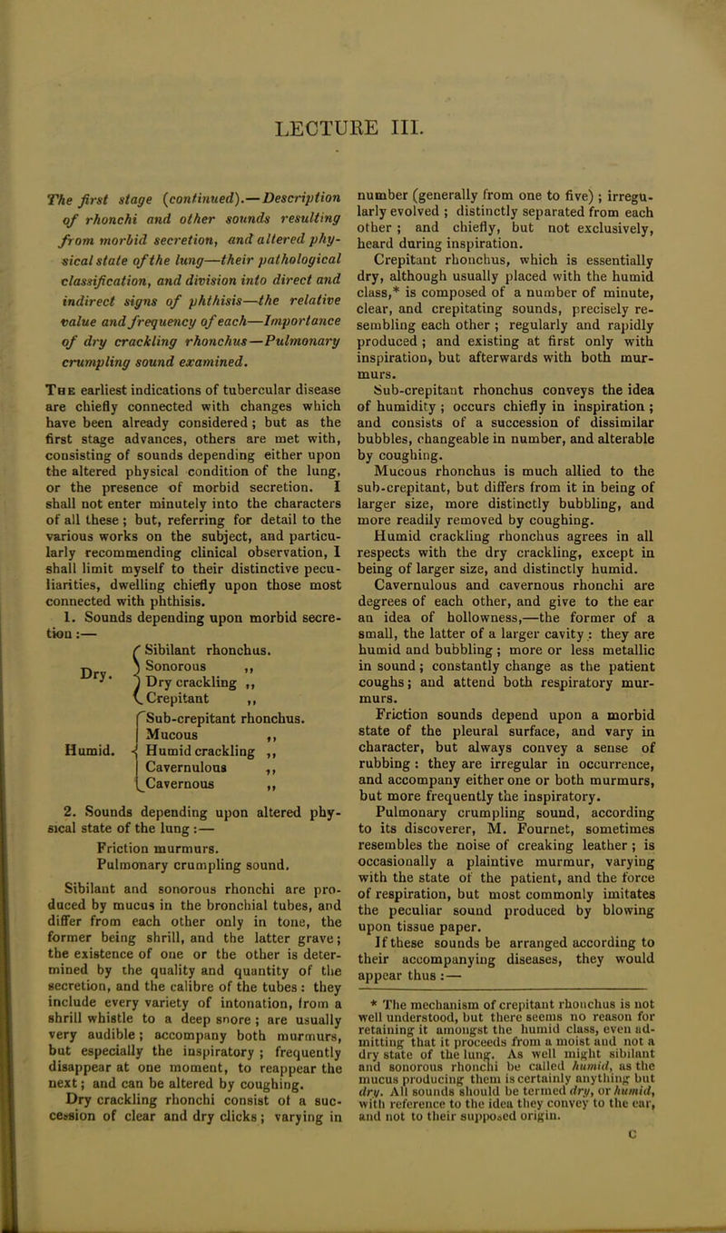 The first stage (continued).—Description of rhonchi and other sounds resulting from morbid secretion, and altered phy- sical state of the lung—their pathological classification, and division into direct and indirect signs of phthisis—the relative value and frequency of each—Importance of dry crackling rhonchus—Pulmonary crumpling sound examined. The earliest indications of tubercular disease are chiefly connected with changes which have been already considered ; but as the first stage advances, others are met with, consisting of sounds depending either upon the altered physical condition of the lung, or the presence of morbid secretion. I shall not enter minutely into the characters of all these ; but, referring for detail to the various works on the subject, and particu- larly recommending clinical observation, I shall limit myself to their distinctive pecu- liarities, dwelling chiefly upon those most connected with phthisis. 1. Sounds depending upon morbid secre- tion :— Dry. Humid. f Sibilant rhonchus. ) Sonorous ,, 1 Dry crackling ,, (.Crepitant ,, ^Sub-crepitant rhonchus. Mucous ,, Humid crackling ,, Cavernulous ,, ^Cavernous ,, 2. Sounds depending upon altered phy- sical state of the lung :— Friction murmurs. Pulmonary crumpling sound. Sibilant and sonorous rhonchi are pro- duced by mucus in the bronchial tubes, and differ from each other only in tone, the former being shrill, and the latter grave; the existence of one or the other is deter- mined by the quality and quantity of the secretion, and the calibre of the tubes : they include every variety of intonation, from a shrill whistle to a deep snore ; are usually very audible; accompany both murmurs, but especially the inspiratory ; frequently disappear at one moment, to reappear the next; and can be altered by coughing. Dry crackling rhonchi consist of a suc- cession of clear and dry clicks; varying in number (generally from one to five) ; irregu- larly evolved ; distinctly separated from each other ; and chiefly, but not exclusively, heard during inspiration. Crepitant rhonchus, which is essentially dry, although usually placed with the humid class,* is composed of a number of minute, clear, and crepitating sounds, precisely re- sembling each other ; regularly and rapidly produced ; and existing at first only with inspiration, but afterwards with both mur- murs. Sub-crepitant rhonchus conveys the idea of humidity ; occurs chiefly in inspiration ; and consists of a succession of dissimilar bubbles, changeable in number, and alterable by coughing. Mucous rhonchus is much allied to the sub-crepitant, but differs from it in being of larger size, more distinctly bubbling, and more readily removed by coughing. Humid crackling rhonchus agrees in all respects with the dry crackling, except in being of larger size, and distinctly humid. Cavernulous and cavernous rhonchi are degrees of each other, and give to the ear an idea of hollowness,—the former of a small, the latter of a larger cavity : they are humid and bubbling ; more or less metallic in sound; constantly change as the patient coughs; and attend both respiratory mur- murs. Friction sounds depend upon a morbid state of the pleural surface, and vary in character, but always convey a sense of rubbing : they are irregular in occurrence, and accompany either one or both murmurs, but more frequently the inspiratory. Pulmonary crumpling sound, according to its discoverer, M. Fournet, sometimes resembles the noise of creaking leather ; is occasionally a plaintive murmur, varying with the state of the patient, and the force of respiration, but most commonly imitates the peculiar sound produced by blowing upon tissue paper. If these sounds be arranged according to their accompanying diseases, they would appear thus:— * The mechanism of crepitant rhonchus is not well understood, but there seems no reason for retaining it amongst the humid class, even ad- mitting that it proceeds from a moist and not a dry state of the lung. As well might sibilant and sonorous rhonchi be called humid, as the mucus producing them is certainly anything but dry. All sounds should be termed dry, or humid, with reference to the idea they convey to the ear, and not to their supposed origin. c