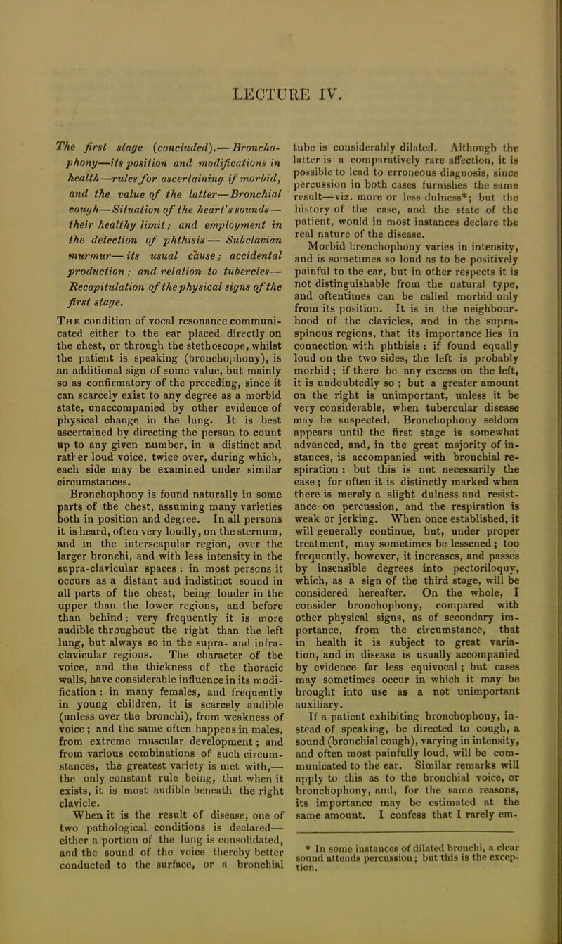 The first stage (concluded).— Broncho- phony—its position and modifications in health—rules for ascertaining if morbid, and the value of the latter—Bronchial cough—Situation of the heart's sounds— their healthy limit; and employment in the detection of phthisis — Subclavian murmur— its usual cause; accidental production; and relation to tubercles— Recapitulation of the physical signs of the first stage. The condition of vocal resonance communi- cated either to the ear placed directly on the chest, or through the stethoscope, whilst the patient is speaking (bronchophony), is an additional sign of some value, but mainly so as confirmatory of the preceding, since it can scarcely exist to any degree as a morbid state, unaccompanied by other evidence of physical change in the lung. It is best ascertained by directing the person to count up to any given number, in a distinct and rather loud voice, twice over, during which, each side may he examined under similar circumstances. Bronchophony is found naturally in some parts of the chest, assuming many varieties both in position and degree. In all persons it is heard, often very loudly, on the sternum, and in the interscapular region, over the larger bronchi, and with less intensity in the supra-clavicular spaces : in most persons it occurs as a distant and indistinct sound in all parts of the chest, being louder in the upper than the lower regions, and before than behind: very frequently it is more audible throughout the right than the left lung, but always so in the supra- and infra- clavicular regions. The character of the voice, and the thickness of the thoracic walls, have considerable influence in its modi- fication : in many females, and frequently in young children, it is scarcely audible (unless over the bronchi), from weakness of voice; and the same often happens in males, from extreme muscular development; and from various combinations of such circum- stances, the greatest variety is met with,— the only constant rule being, that when it exists, it is most audible beneath the right clavicle. When it is the result of disease; one of two pathological conditions is declared— either a portion of the lung is consolidated, and the sound of the voice thereby better conducted to the surface, or a bronchial tube is considerably dilated. Although the latter is a comparatively rare affection, it is possible to lead to erroneous diagnosis, since percussion in both cases furnishes the same result—viz. more or less dulness*; but the history of the case, and the state of the patient, would in most instances declare the real nature of the disease. Morbid bronchophony varies in intensity, and is sometimes so loud as to be positively painful to the ear, but in other respects it is not distinguishable from the natural type, and oftentimes can be called morbid only from its position. It is in the neighbour- hood of the clavicles, and in the supra- spinous regions, that its importance lies in connection with phthisis : if found equally loud on the two sides, the left is probably morbid ; if there be any excess on the left, it is undoubtedly so ; but a greater amount on the right is unimportant, unless it be very considerable, when tubercular disease may be suspected. Bronchophony seldom appears until the first stage is somewhat advanced, and, in the great majority of in- stances, is accompanied with bronchial re- spiration : but this is not necessarily the case ; for often it is distinctly marked when there is merely a slight dulness and resist- ance- on percussion, and the respiration is weak or jerking. When once established, it will generally continue, but, under proper treatment, may sometimes be lessened; too frequently, however, it increases, and passes by insensible degrees into pectoriloquy, which, as a sign of the third stage, will be considered hereafter. On the whole, I consider bronchophony, compared with other physical signs, as of secondary im- portance, from the circumstance, that in health it is subject to great varia- tion, and in disease is usually accompanied by evidence far less equivocal; but cases may sometimes occur in which it may be brought into use as a not unimportant auxiliary. If a patient exhibiting bronchophony, in- stead of speaking, be directed to cough, a sound (bronchial cough), varying in intensity, and often most painfully loud, will be com- municated to the ear. Similar remarks will apply to this as to the bronchial voice, or bronchophony, and, for the same reasons, its importance may be estimated at the same amount. I confess that I rarely em- * In some instances of dilated bronchi, a clear sound attends percussion; but this is the excep- tion.