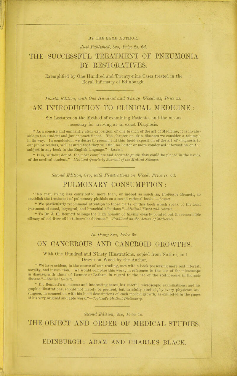 BY THE SAME AUTHOR. Just Published, 8vo, Price 2s. 6d. THE SUCCESSFUL TREATMENT OF PNEUMONIA BY RESTORATIVES. Exemplified by One Hundred and Twenty-nine Cases treated in the Eoyal Infirmary of Edinburgh. Fourth Edition, with One Hundred and Thirty Woodcuts, Price 5s. AN INTRODUCTION TO CLINICAL MEDICINE : Six Lectures on the Method of examining Patients, and the means necessaiy for aniving at an exact Diagnosis.  As a concise and eminently clear exposition of one branch of the art of Medicine, it is iiivalii- able to tlie student and junior practitioner. The chapter on skiu diseases we consider a triumph in its way. In conclusion, we desire to recommend tliis lucid exposition of the art of diagnosis to our junior readers, well assured that they will fiml no better or more condensed information on the subject in any book in tlie English language.—Lancet.  It is, without doubt, the most complete and accurate guide that could be placed in the hands of the medical student.—Midland Quarterly Journal of the Medical Sciences. Second, Edition, 8 to, loith I/lustrations on Wood, Price 7s. (id. PULMONARY CONSUMPTION :  No man living has contributpd more than, or indeed so much as, Professor Bennett, to establish the treatment of pulmonary phthisis on a sound rational basis.—Lancet.  We particularly recommend attention to those jiarts of this book which speak uf the local treatment of nasal, laryngeal, and bronchial affections.—Medical Times and Gazette.  To Dr. J. H. Bennett belongs the high honour of having clearly pointed out the remarkable efficacy of cod-liver oil in tubercular diseases.—Headland on th: Action of Medicines. In Demy Svo, Price 6s. ON CANCEROUS AND CANCROID CROWTHS. With One Hundred and Ninety Illustrations, copied from Nature, and Drawn on Wood by the Author.  Wfc have seldom, in the course of our reading, met witli a book possessing more real interest, novelty, and instruction. Wo would compare this work, in reference to the use of the microscope in disease, with those of Lienucc or Latham in regard to the use of the stetlioscoiie in thoracic disease.—Medical (ki,-:ctte.  Dr. Bennett's numerous and interesting Cases, his careful microscopic oxamin.atiiins, uiid lii.s gmphic illu.strations, should not merely be perused, but carefully studied, by <!very jihysician ami surgeon, in connection with his lucid descriptions of each morbid growth, as cxliibited in tlie pages of hi.s very original and able yiovk.—Copland's Medical Dictionanj. Second Edition, 8co, Price l.v. THE OBJECT AND ORDER OF MEDICAL STUDIES. EDINBURGH: ADAM AND CHARLES BLACK.