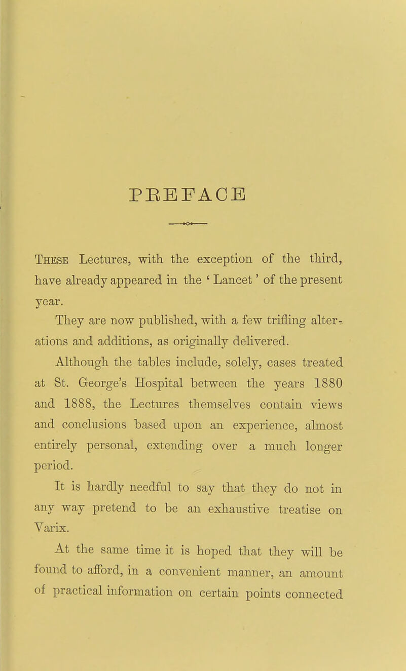 PEEFACE These Lectures, with the exception of the third, have abeady appeared in the ' Lancet' of the present year. They are now pubhshed, with a few trifling alterr ations and additions, as originally delivered. Although the tables include, solely, cases treated at St. George's Hospital between the years 1880 and 1888, the Lectures themselves contain views and conclusions based upon an experience, almost entirely personal, extending over a much longer period. It is hardly needful to say that they do not in any way pretend to be an exhaustive treatise on Varix. At the same time it is hoped that they will be found to afford, in a convenient manner, an amount of practical information on certain points connected