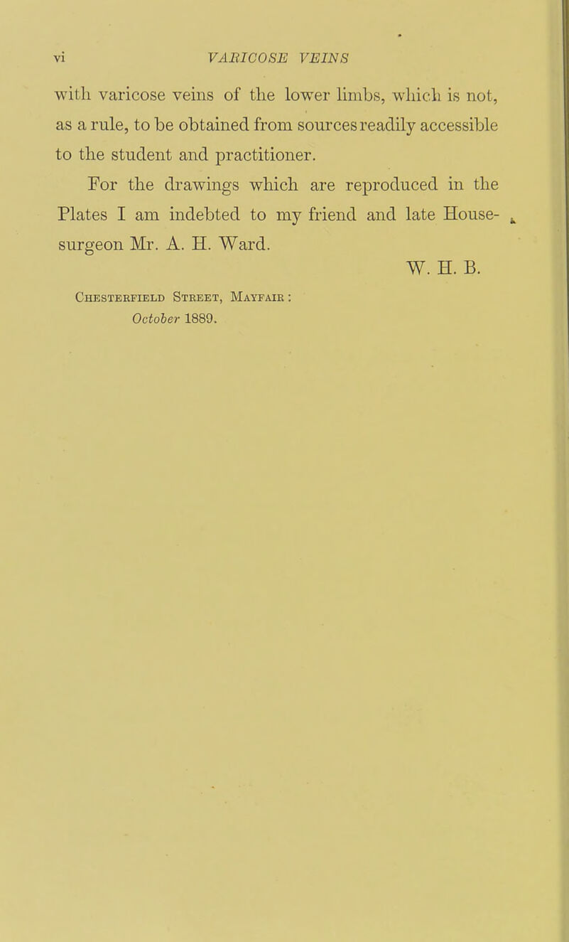 with varicose veins of tlie lower limbs, wliicli is not, as a rule, to be obtained from sources readily accessible to the student and practitioner. For the drawings which are reproduced in the Plates I am indebted to my friend and late House- surgeon Mr. A. H. Ward. W. H. B. Chesterfield Street, Mayfair : October 1889.