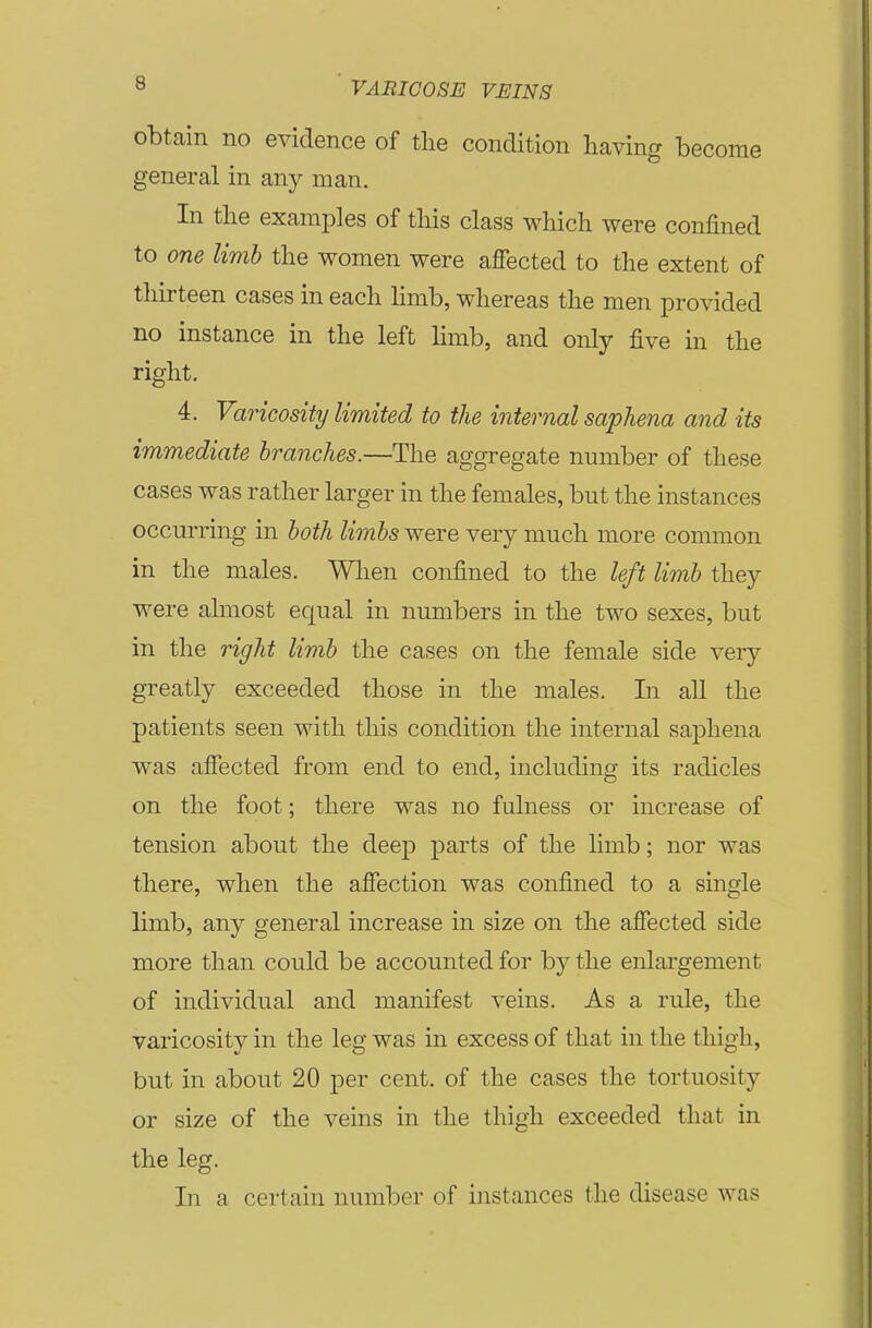 obtain no evidence of the condition having become general in any man. In the examples of this class which were confined to one limb the women were affected to the extent of thirteen cases in each hmb, whereas the men provided no instance in the left limb, and only five in the right. 4. Varicosity limited to the internal saphena and its immediate branches.—The aggregate number of these cases was rather larger in the females, but the instances occurring in both limbs were very much more common in the males. Wlien confined to the left limb they were almost equal in numbers in the two sexes, but in the right limb the cases on the female side very greatly exceeded those in the males. In aU the patients seen with this condition the internal saphena was affected from end to end, including its radicles on the foot; there was no fulness or increase of tension about the deep parts of the limb; nor was there, when the affection was confined to a single limb, any general increase in size on the affected side more than could be accounted for by the enlargement of individual and manifest veins. As a rule, the varicosity in the leg was in excess of that in the thigh, but in about 20 per cent, of the cases the tortuosity or size of the veins in the thigh exceeded that in the leg. In a certain number of instances the disease was