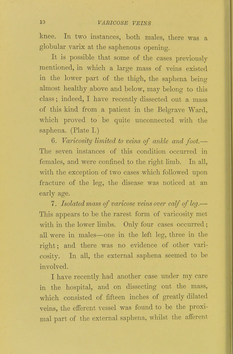 knee. In two instances, both males, there was a globular varix at the saphenous opening. It is possible that some of the cases previously- mentioned, in which a large mass of veins existed in the lower part of the thigh, the saphena being almost healthy above and below, may belong to this class; indeed, I have recently dissected out a mass of this kind from a patient in the Belgrave Ward, which proved to be quite unconnected with the saphena. (Plate I.) 6. Varicosity limited to veins of ankle and foot.— The seven instances of this condition occurred in females, and were confined to the right limb. In all, with the exception of two cases which followed upon fracture of the leg, the disease was noticed at an early age. 7, Isolated mass of varicose veins over calf of leg.— This appears to be the rarest form of varicosity met with in the lower limbs. Only four cases occurred ; aU were in males—one in the left leg, three in the right: and there was no evidence of other vari- cosity. In all, the external saphena seemed to be involved. I have recently had another case under my care in the hospital, and on dissecting out the mass, which consisted of fifteen inches of greatly dilated veins, the efferent vessel was found to be the proxi- mal part of the external saphena, whilst the afferent