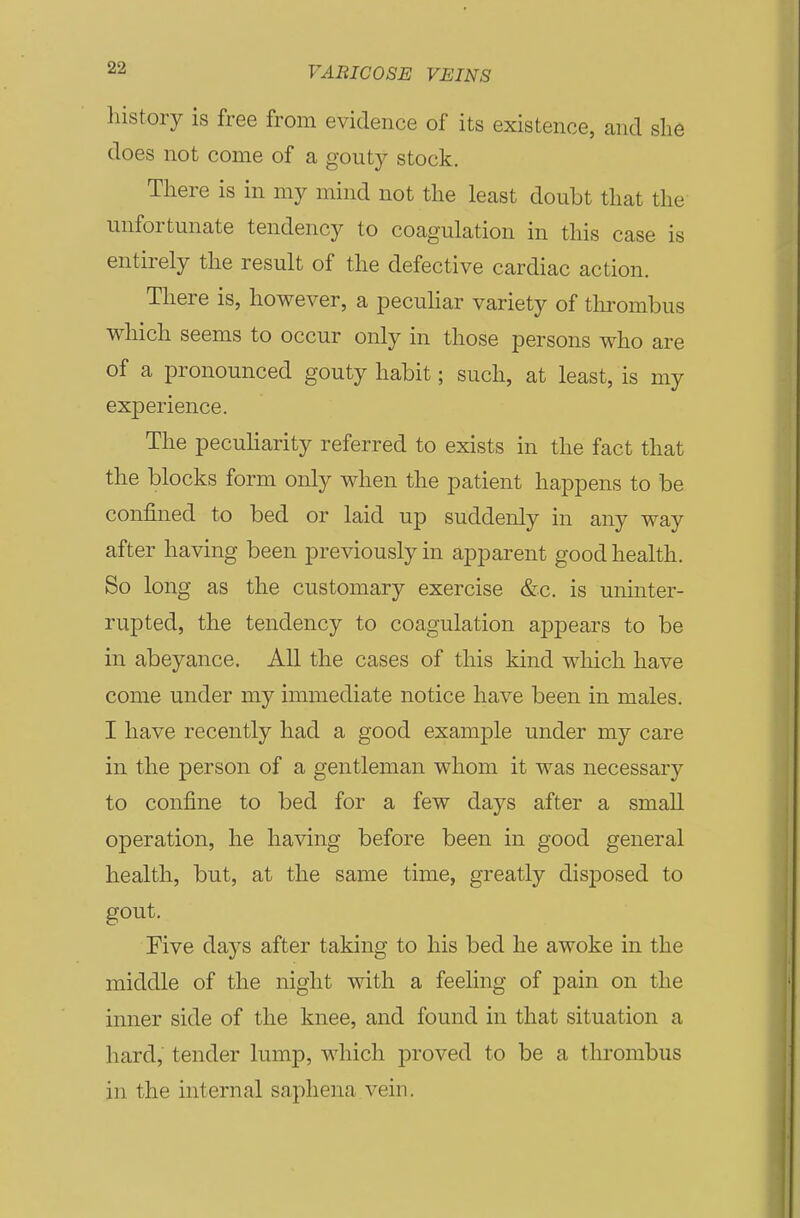 liistory is free from evidence of its existence, and she does not come of a gouty stock. There is in my mind not the least doubt that the unfortunate tendency to coagulation in this case is entirely the result of the defective cardiac action. There is, however, a peculiar variety of tlirombus wliich seems to occur only in those persons who are of a pronounced gouty habit; such, at least, is my experience. The pecuHarity referred to exists in the fact that the blocks form only when the patient happens to be confined to bed or laid up suddenly in any way after having been previously in apparent good health. So long as the customary exercise &c. is uninter- rupted, the tendency to coagulation appears to be in abeyance. All the cases of this kind wliich have come under my immediate notice have been in males. I have recently had a good example under my care in the person of a gentleman whom it was necessary to confine to bed for a few days after a small operation, he having before been in good general health, but, at the same time, greatly disposed to gout. Five days after taking to his bed he awoke in the middle of the night with a feeling of pain on the inner side of the knee, and found in that situation a hard, tender lump, which proved to be a thrombus in the internal saphena vein.