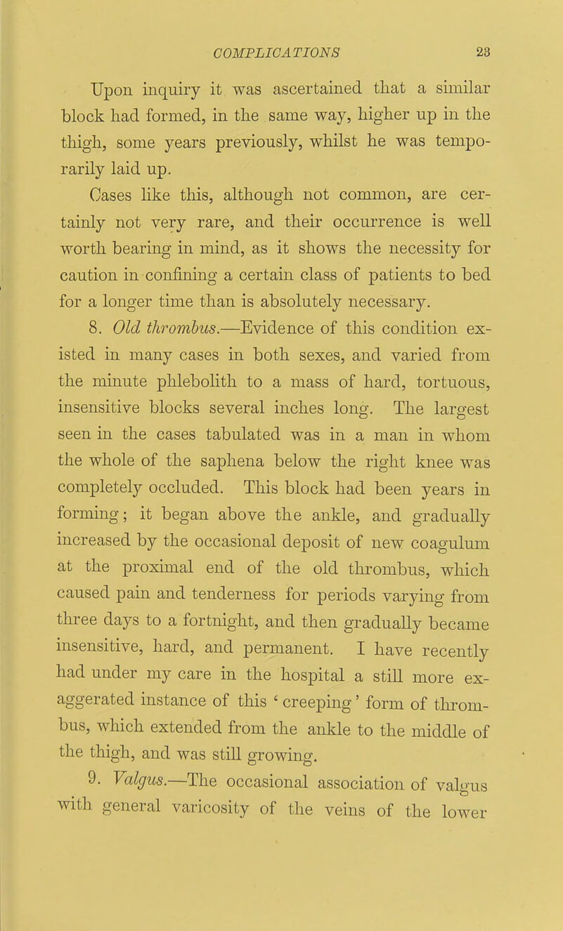 Upon inquiry it was ascertained that a similar block had formed, in the same way, higher up in the thigh, some years previously, whilst he was tempo- rarily laid up. Cases like this, although not common, are cer- tainly not very rare, and their occurrence is well worth bearing in mind, as it shows the necessity for caution in confining a certain class of patients to bed for a longer time than is absolutely necessary. 8. Old thrombus.—Evidence of this condition ex- isted in many cases in both sexes, and varied from the minute phlebolith to a mass of hard, tortuous, insensitive blocks several inches long. The largest seen in the cases tabulated was in a man in whom the whole of the saphena below the right knee was completely occluded. This block had been years in forming; it began above the ankle, and gradually increased by the occasional deposit of new coagulum at the proximal end of the old thrombus, which caused pain and tenderness for periods varying from three days to a fortnight, and then gradually became insensitive, hard, and permanent. I have recently had under my care in the hospital a still more ex- aggerated instance of this ' creeping' form of tlirom- bus, which extended from the ankle to the middle of the thigh, and was still growing. 9. Valgus.—The occasional association of valgus with general varicosity of the veins of the lower