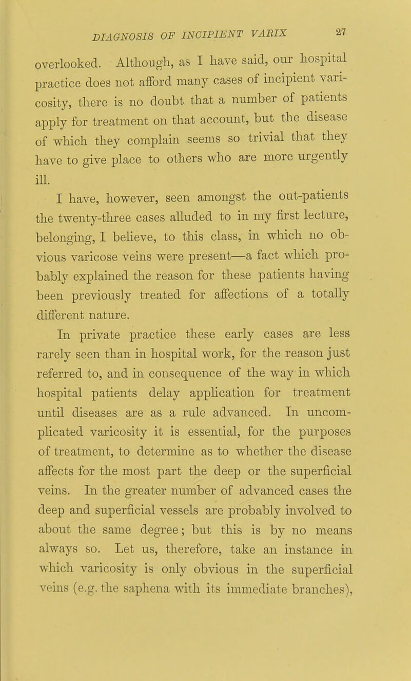 overlooked. Altliougli, as I have said, our hospital practice does not afford many cases of incipient vari- cosity, there is no doubt that a number of patients apply for treatment on that account, but the disease of which they complain seems so trivial that they have to give place to others who are more urgently ill. I have, however, seen amongst the out-patients the twenty-tliree cases alluded to in ray first lecture, belonging, I beheve, to this class, in which no ob- vious varicose veins were present—a fact which pro- bably explained the reason for these patients having been previously treated for affections of a totally different nature. In private practice these early cases are less rarely seen than in hospital work, for the reason just referred to, and in consequence of the way in which hospital patients delay application for treatment until diseases are as a rule advanced. In uncom- plicated varicosity it is essential, for the purposes of treatment, to determine as to whether the disease affects for the most part the deep or the superficial veins. In the greater number of advanced cases the deep and superficial vessels are probably involved to about the same degree; but this is by no means always so. Let us, therefore, take an instance in which varicosity is only obvious in the superficial veins (e.g. the saphena with its immediate branches),