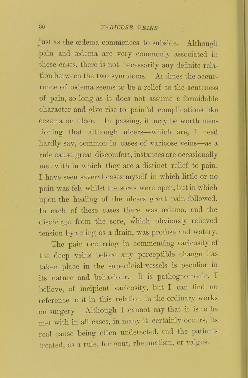 just as the cedema commences to subside. Altlioufdi to pain and oedema are very commonly associated in these cases, there is not necessarily any definite rela- tion between the two symptoms. At times the occur- rence of cedema seems to be a relief to the acuteness of pain, so long as it does not assume a formidable character and give rise to painful complications like eczema or ulcer. In passing, it may be worth men- tioning that although ulcers—which are, I need hardly say, common in cases of varicose veins—as a rule cause great discomfort, instances are occasionally met with in which they are a distinct relief to pain. I have seen several cases myself in which little or no pain was felt whilst the sores were open, but in which upon the healing of the ulcers great pain followed. In each of these cases there was oedema, and the discharge from the sore, which obviously relieved tension by acting as a drain, was profuse and watery. The pain occurring in commencing varicosity of the deep veins before any perceptible change has taken place in the superficial vessels is pecuhar in its nature and behaviour. It is pathognomonic, I believe, of incipient varicosity, but I can find no reference to it in this relation in the ordinary works on surgery. Although I cannot say that it is to be met with in all cases, in many it certainly occurs, its real cause being often undetected, and the patients treated, as a rule, for gout, rheumatism, or valgus.