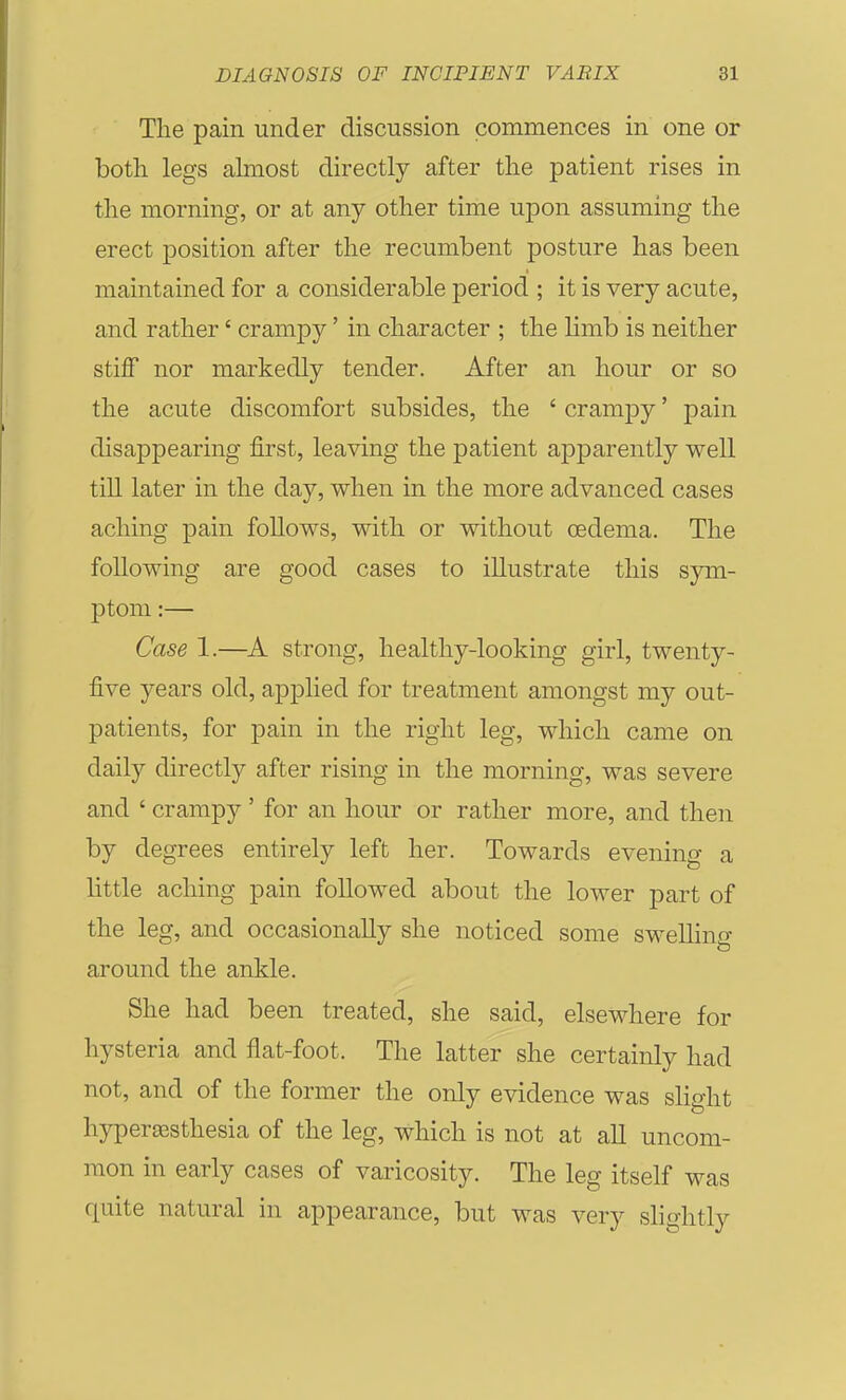 The pain under discussion commences in one or both legs almost directly after the patient rises in the morning, or at any other time upon assuming the erect position after the recumbent posture has been maintained for a considerable period ; it is very acute, and rather' crampy' in character ; the limb is neither stiff nor markedly tender. After an hour or so the acute discomfort subsides, the ' crampy' pain disappearing first, leaving the patient apparently well till later in the day, when in the more advanced cases aching pain follows, with or without oedema. The following are good cases to illustrate this sym- ptom :— Case 1.—A strong, healthy-looking girl, twenty- five years old, applied for treatment amongst my out- patients, for pain in the right leg, which came on daily directly after rising in the morning, was severe and ' crampy' for an hour or rather more, and then by degrees entirely left her. Towards evening a little aching pain followed about the lower part of the leg, and occasionally she noticed some swelling around the ankle. She had been treated, she said, elsewhere for hysteria and flat-foot. The latter she certainly had not, and of the former the only evidence was slight hypergesthesia of the leg, which is not at all uncom- mon in early cases of varicosity. The leg itself was quite natural in appearance, but was very slio-htlv