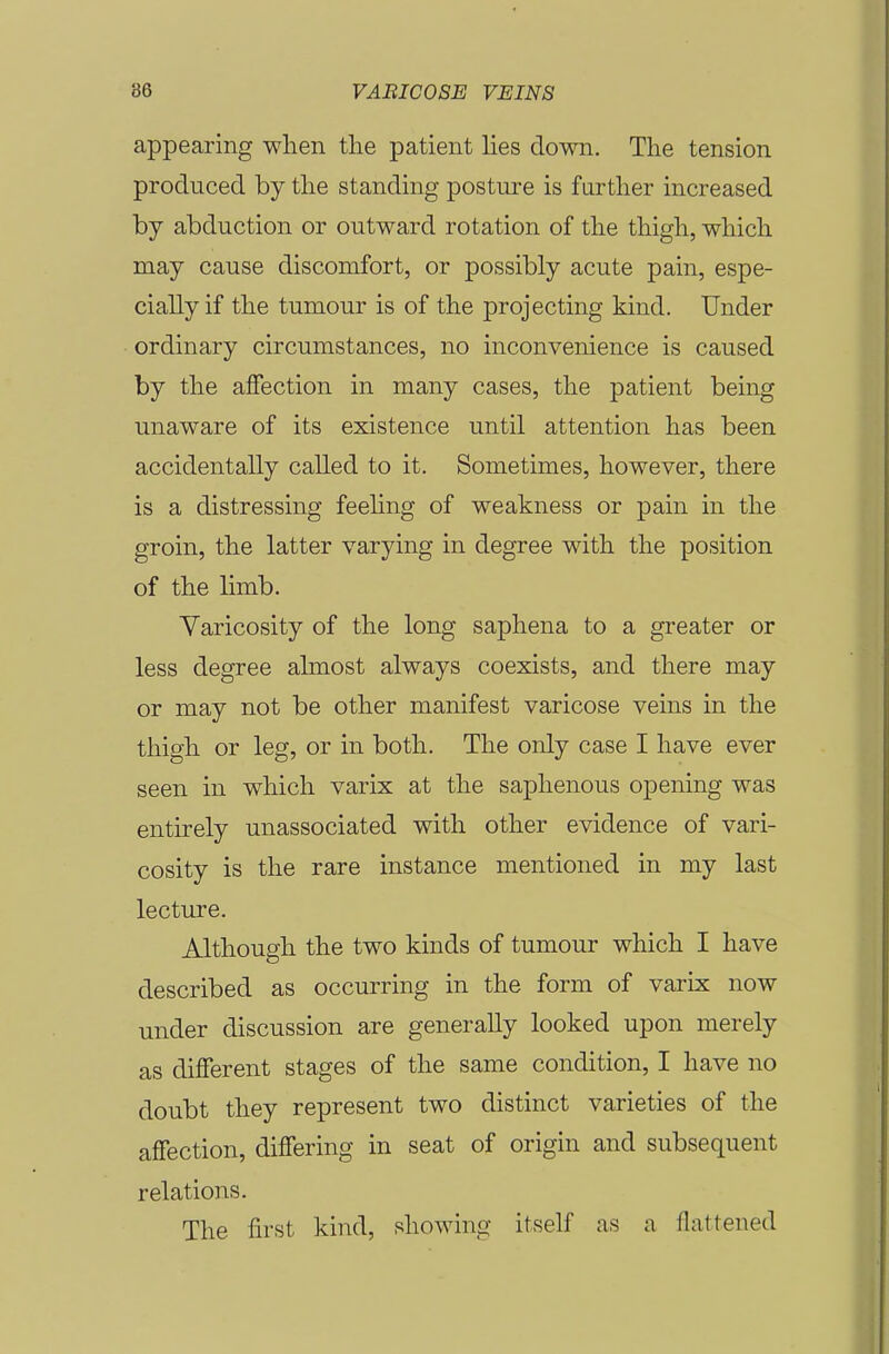 appearing when the patient hes down. The tension produced by the standing posture is further increased by abduction or outward rotation of the thigh, which may cause discomfort, or possibly acute pain, espe- cially if the tumour is of the projecting kind. Under ordinary circumstances, no inconvenience is caused by the affection in many cases, the patient being unaware of its existence until attention has been accidentally called to it. Sometimes, however, there is a distressing feehng of weakness or pain in the groin, the latter varying in degree with the position of the limb. Varicosity of the long saphena to a greater or less degree almost always coexists, and there may or may not be other manifest varicose veins in the thigh or leg, or in both. The only case I have ever seen in which varix at the saphenous opening was entirely unassociated with other evidence of vari- cosity is the rare instance mentioned in my last lecture. Although the two kinds of tumour which I have described as occurring in the form of varix now under discussion are generally looked upon merely as different stages of the same condition, I have no doubt they represent two distinct varieties of the affection, differing in seat of origin and subsequent relations. The first kind, showing itself as a flattened