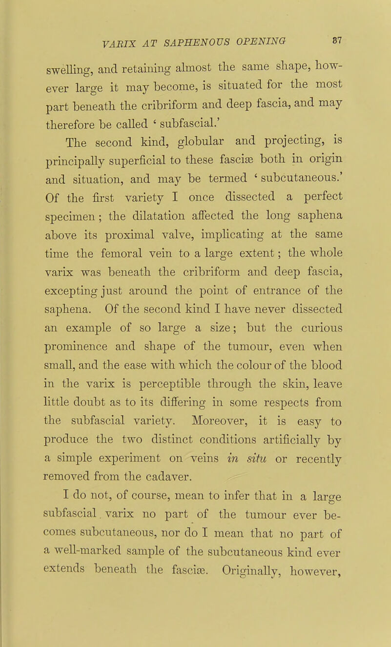 swelling, and retaining almost tlie same sliape, how- ever large it may become, is situated for tlie most part beneatli the cribriform and deep fascia, and may therefore be called ' subfascial.' The second kind, globular and projecting, is principally superficial to these fasciee both in origin and situation, and may be termed ' subcutaneous.' Of the first variety I once dissected a perfect specimen ; the dilatation affected the long saphena above its proximal valve, implicating at the same time the femoral vein to a large extent; the whole varix was beneath the cribriform and deep fascia, excepting just around the point of entrance of the saphena. Of the second kind I have never dissected an example of so large a size; but the curious prominence and shape of the tumour, even when small, and the ease with which the colour of the blood in the varix is perceptible through the skin, leave little doubt as to its differing in some respects from the subfascial variety. Moreover, it is easy to produce the two distinct conditions artificially by a simple experiment on veins in situ or recently removed from the cadaver. I do not, of course, mean to infer that in a large subfascial. varix no part of the tumour ever be- comes subcutaneous, nor do I mean that no part of a well-marked sample of the subcutaneous kind ever extends beneath the fascite. Originally, however,