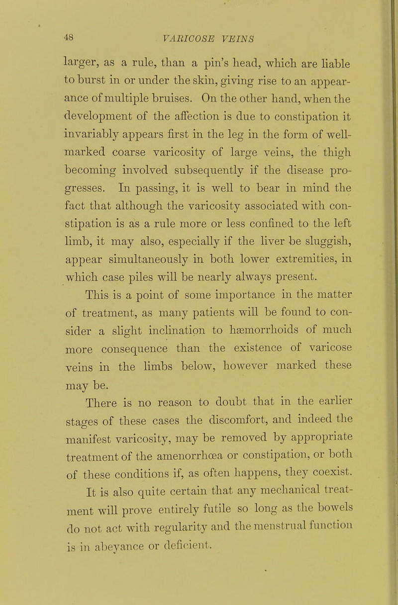 larger, as a rule, than a pin's head, which are Uable to burst in or under the skin, giving rise to an appear- ance of multiple bruises. On the other hand, when the development of the affection is due to constipation it invariably appears first in the leg in the form of well- marked coarse varicosity of large veins, the thigh becoming involved subsequently if the disease pro- gresses. In passing, it is well to bear in mind the fact that although the varicosity associated with con- stipation is as a rule more or less confined to the left limb, it may also, especially if the liver be sluggish, appear simultaneously in both lower extremities, in which case piles wiU be nearly always present. This is a point of some importance in the matter of treatment, as many patients will be found to con- sider a shglit inclination to hasmorrlioids of much more consequence than the existence of varicose veins in the limbs below, however marked these may be. There is no reason to doubt that in the earher stages of these cases the discomfort, and indeed the manifest varicosity, may be removed by appropriate treatment of the amenorrhoea or constipation, or both of these conditions if, as often happens, they coexist. It is also quite certain that any mechanical treat- ment will prove entirely futile so long as the bowels do not act with regularity and the menstrual function is in abeyance or defi(^ient.