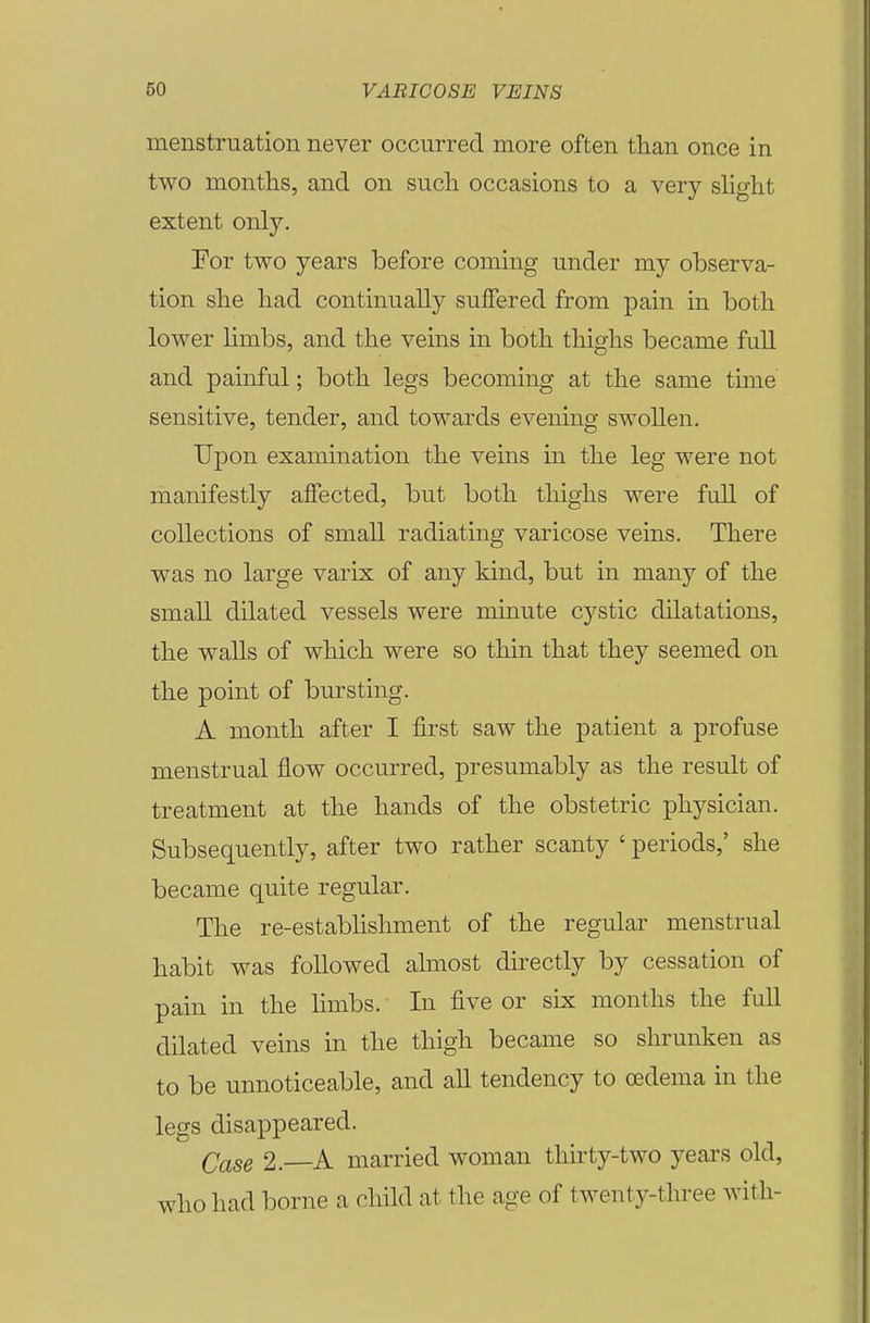 menstruation never occurred more often than once in two months, and on such occasions to a very shght extent only. For two years before coming under my observa- tion she had continually suffered from pain in both lower Hmbs, and the veins in both thighs became full and painful; both legs becoming at the same time sensitive, tender, and towards evening swollen. Upon examination the veins in the leg were not manifestly affected, but both thighs were full of collections of small radiating varicose veins. There was no large varix of any kind, but in many of the small dilated vessels were minute cystic dilatations, the walls of which were so thin that they seemed on the point of bursting. A month after I first saw the patient a profuse menstrual flow occurred, presumably as the result of treatment at the hands of the obstetric physician. Subsequently, after two rather scanty ' periods,' she became quite regular. The re-estabhshment of the regular menstrual habit was followed almost directly by cessation of pain in the limbs. In five or six months the full dilated veins in the thigh became so shrunken as to be unnoticeable, and all tendency to oedema in the legs disappeared. Case 2.—A married woman thirty-two yeai'S old, who had borne a child at the age of twenty-three with-