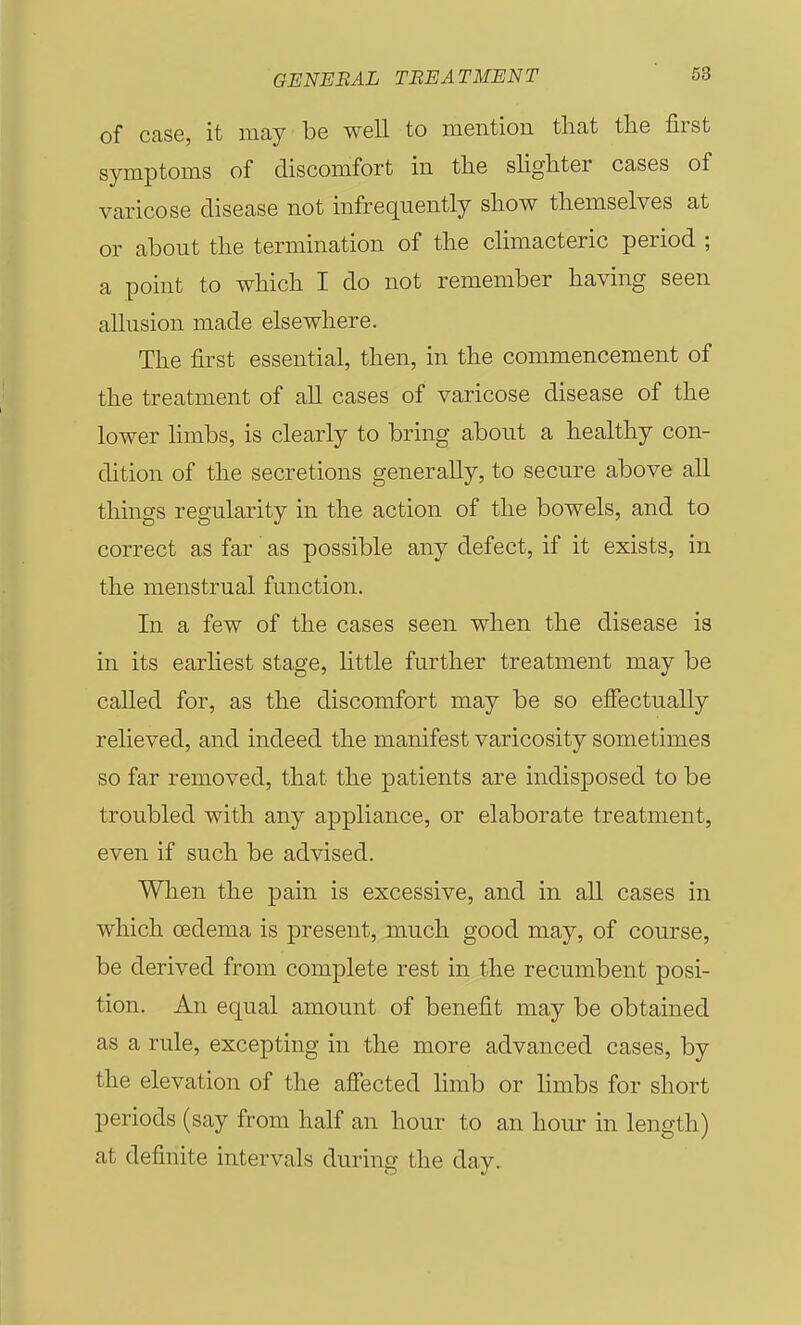 of case, it may be well to mention tliat the first symptoms of discomfort in the slighter cases of varicose disease not infrequently show themselves at or about the termination of the climacteric period ; a point to which I do not remember having seen allusion made elsewhere. The first essential, then, in the commencement of the treatment of all cases of varicose disease of the lower hmbs, is clearly to bring about a healthy con- dition of the secretions generally, to secure above all things regularity in the action of the bowels, and to correct as far as possible any defect, if it exists, in the menstrual function. In a few of the cases seen when the disease is in its earliest stage, httle further treatment may be called for, as the discomfort may be so effectually relieved, and indeed the manifest varicosity sometimes so far removed, that the patients are indisposed to be troubled with any appliance, or elaborate treatment, even if such be advised. When the pain is excessive, and in all cases in which oedema is present, much good may, of course, be derived from complete rest in the recumbent posi- tion. An equal amount of benefit may be obtained as a rule, excepting in the more advanced cases, by the elevation of the affected hmb or limbs for short periods (say from half an hour to an hour in length) at definite intervals during the day.