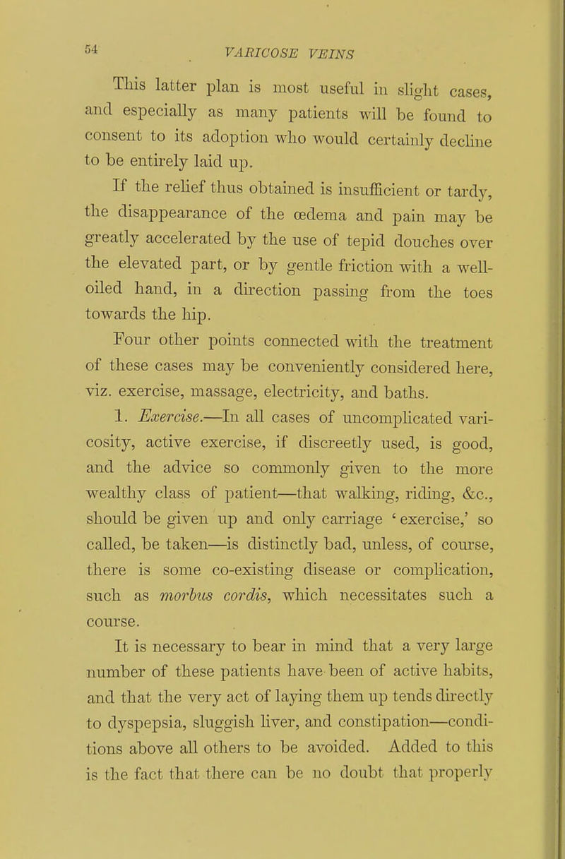 This latter plan is most useful in slight cases, and especially as many patients will be found to consent to its adoption who would certainly dechne to be entirely laid up. If the rehef thus obtained is insufficient or tardy, the disappearance of the oedema and pain may be greatly accelerated by the use of tepid douches over the elevated part, or by gentle friction with a well- oiled hand, in a direction passing from the toes towards the hip. Four other points connected with the treatment of these cases may be conveniently considered here, viz. exercise, massage, electricity, and baths. 1. Exercise.—In all cases of uncomplicated vari- cosity, active exercise, if discreetly used, is good, and the advice so commonly given to the more wealthy class of patient—that walking, riding, &c., should be given up and only carriage ' exercise,' so caUed, be taken—is distinctly bad, unless, of course, there is some co-existing disease or comjDhcation, such as morbus cordis, which necessitates such a course. It is necessary to bear in mind that a very lai'ge number of these patients have been of active habits, and that the very act of laying them up tends directly to dyspepsia, sluggish liver, and constipation—condi- tions above all others to be avoided. Added to this is the fact that there can be no doubt that properly