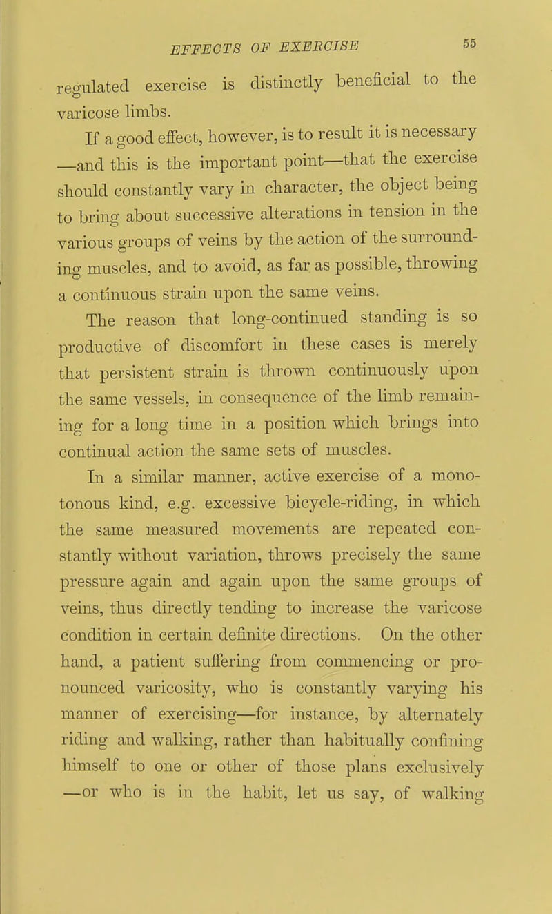 regulated exercise is distinctly beneficial to tlie varicose limbs. If a good effect, however, is to result it is necessary —and this is the important point—that the exercise should constantly vary in character, the object being to bring about successive alterations in tension in the various groups of veins by the action of the surround- ing muscles, and to avoid, as far as possible, throwing a continuous strain upon the same veins. The reason that long-continued standing is so productive of discomfort in these cases is merely that persistent strain is thrown continuously upon the same vessels, in consequence of the limb remain- ing for a long time in a position which brings into continual action the same sets of muscles. In a similar manner, active exercise of a mono- tonous kind, e.g. excessive bicycle-riding, in which the same measured movements are repeated con- stantly without variation, throws precisely the same pressure again and again upon the same groups of veins, thus directly tending to increase the varicose condition in certain definite directions. On the other hand, a patient suffering from commencing or pro- nounced varicosity, who is constantly varying his manner of exercising—for instance, by alternately riding and walking, rather than habitually confining himself to one or other of those plans exclusively —or who is in the habit, let us say, of walking