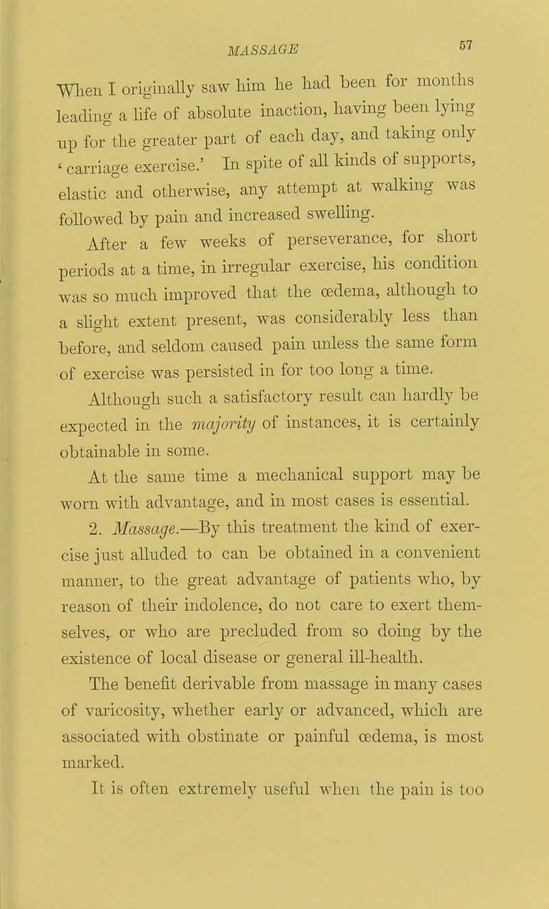 men I origiuaUy saw him lie had been for months leadmg a hfe of absolute inaction, having been lying up for the greater part of each day, and taking only ' carriage exercise.' In spite of aU kinds of supports, elastic and otherwise, any attempt at walking was followed by pain and increased swelling. After a few weeks of perseverance, for short periods at a time, in irregular exercise, his condition was so much improved that the oedema, although to a shght extent present, was considerably less than before, and seldom caused pain unless the same form of exercise was persisted in for too long a time. Although such a satisfactory result can hardly be expected in the majority of instances, it is certainly obtainable in some. At the same time a mechanical support may be worn with advantage, and in most cases is essential. 2. Massage.—By this treatment the kind of exer- cise just alluded to can be obtained in a convenient manner, to the great advantage of patients who, by reason of their indolence, do not care to exert them- selves, or who are precluded from so doing by the existence of local disease or general ill-health. The benefit derivable from massage in many cases of varicosity, whether early or advanced, which are associated with obstinate or painful oedema, is most marked. It is often extremely useful when the pain is too