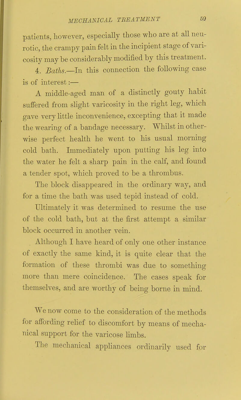 patients, however, especially those who are at all neu- rotic, the crampy pain felt in the incipient stage of vari- cosity may be considerably modified by this treatment. 4. Baths.—In this connection the following case is of interest:— A middle-aged man of a distinctly gouty habit suffered from shght varicosity in the right leg, which gave very little inconvenience, excepting that it made the wearing of a bandage necessary. Whilst in other- wise perfect health he went to his usual morning cold bath. Immediately upon putting his leg into the water he felt a sharp pain in the calf, and found a tender spot, which proved to be a thrombus. The block disaj)peai'ed in the ordinary way, and for a time the bath was used tepid instead of cold. Uhimately it was determined to resume the use of the cold bath, but at the first attempt a similar block occurred in another vein. Although I have heard of only one other instance of exactly the same kind, it is quite clear that the formation of these thrombi was due to somethinsf more than mere coincidence. The cases speak for themselves, and are worthy of being borne in mind. We now come to the consideration of the methods for affording rehef to discomfort by means of mecha- nical support for the varicose hmbs. The mechanical apphances ordinarily used for