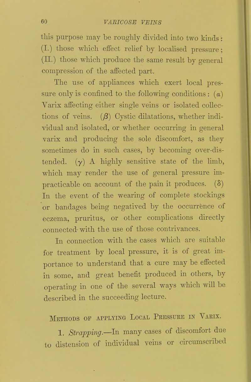 this purpose may be roughly divided into two kinds: (I.) those which effect rehef by locahsed pressure; (11.) those which produce the same result by general compression of the affected part. The use of appliances which exert local pres- sure only is confined to the following conditions : (a) Varix affecting either single veins or isolated collec- tions of veins. (/3) Cystic dilatations, whether indi- vidual and isolated, or whether occurring in general varix and producing the sole discomfort, as they sometimes do in such cases, by becoming over-dis- tended, {y) A highly sensitive state of the limb, which may render the use of general pressure im- practicable on account of the pain it produces. (8) In the event of the wearing of complete stockings or bandages being negatived by the occurrence of eczema, pruritus, or other complications directly connected-with the use of those contrivances. In connection with the cases which are suitable for treatment by local pressure, it is of great im- portance to understand that a cure may be effected in some, and great benefit produced in others, by operating in one of the several ways which wiU be described in the succeeding lecture. Methods of applying Local Pressuee in Varix. 1. Strapping.—^In many cases of discomfort due to distension of individual veins or circumscribed