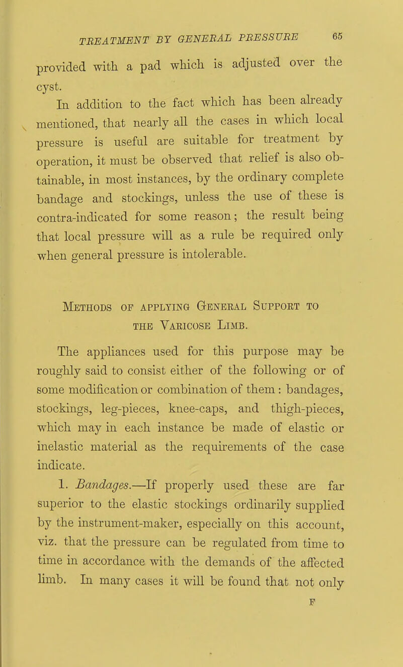 provided with a pad wHcli is adjusted over the cyst. In addition to the fact which has been abeady mentioned, that nearly aU the cases in which local pressure is useful are suitable for treatment by operation, it must be observed that relief is also ob- tainable, in most instances, by the ordinary complete bandage and stockings, unless the use of these is contra-indicated for some reason; the result being that local pressure will as a rule be required only when general pressure is intolerable. Methods of applying General Support to THE Varicose Limb. The appliances used for this purpose may be roughly said to consist either of the following or of some modification or combination of them: bandages, stockings, leg-pieces, knee-caps, and thigh-pieces, which may in each instance be made of elastic or inelastic material as the requirements of the case indicate. 1. Bandages.—If properly used these are far superior to the elastic stockings ordinarily supplied by the instrument-maker, especially on this account, viz. that the pressure can be regulated from time to time in accordance with the demands of the affected limb. In many cases it will be found that not only F