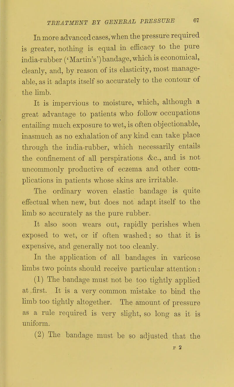 In more advanced cases, when tlie pressure required is greater, nothing is equal in efficacy to the pure india-rubber ('Martin's')bandage, which is economical, cleanly, and, by reason of its elasticity, most manage- able, as it adapts itself so accurately to the contour of the limb. It is impervious to moisture, which, although a great advantage to patients who foUow occupations entaihng much exposure to wet, is often objectionable, inasmuch as no exhalation of any kind can take place tlirough the india-rubber, which necessarily entails the confinement of all perspirations &c., and is not uncommonly productive of eczema and other com- phcations in patients whose skins are irritable. The ordinary woven elastic bandage is quite effectual when new, but does not adapt itself to the limb so accurately as the pure rubber. It also soon wears out, rapidly perishes when exposed to wet, or if often washed; so that it is expensive, and generally not too cleanly. In the application of all bandages in varicose limbs two points should receive particular attention: (1) The bandage must not be too tightly applied at .first. It is a very common mistake to bind the limb too tightly altogether. The amount of pressure as a rule required is very shght, so long as it is uniform. (2) The bandage must be so adjusted that the F 2