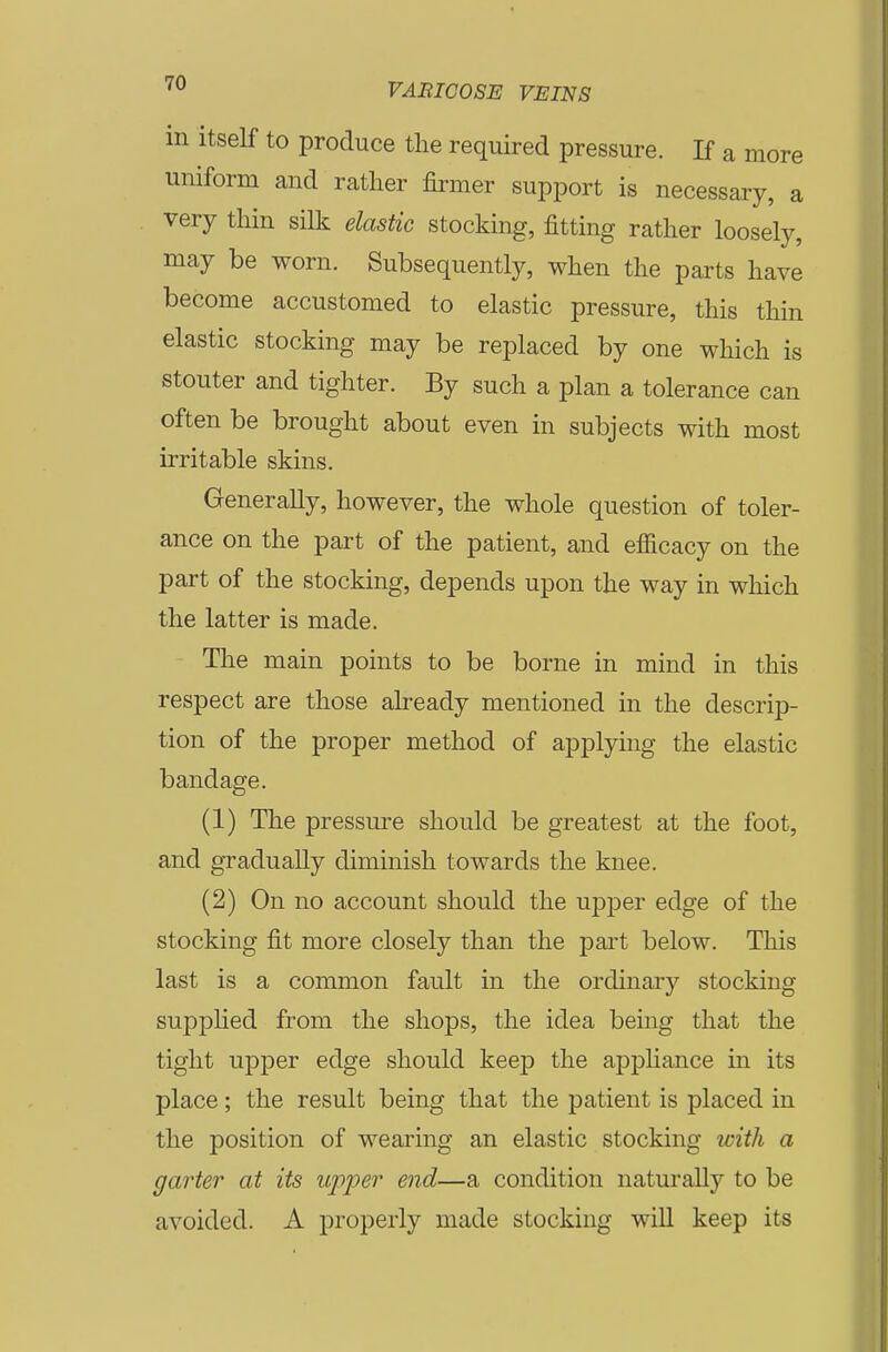 m itself to produce the required pressure. If a more uniform and rather firmer support is necessary, a very thin silk elastic stocking, fitting rather loosely, may be worn. Subsequently, when the parts have become accustomed to elastic pressure, this thin elastic stocking may be replaced by one which is stouter and tighter. By such a plan a tolerance can often be brought about even in subjects with most irritable skins. Generally, however, the whole question of toler- ance on the part of the patient, and efficacy on the part of the stocking, depends upon the way in which the latter is made. The main points to be borne in mind in this respect are those already mentioned in the descrip- tion of the proper method of applying the elastic bandage. (1) The pressure should be greatest at the foot, and gradually diminish towards the knee. (2) On no account should the upper edge of the stocking fit more closely than the part below. This last is a common fault in the ordinary stocking supplied from the shops, the idea being that the tight upper edge should keep the appliance in its place; the result being that the patient is placed in the position of wearing an elastic stocking with a garter at its upper end—a condition naturally to be avoided. A properly made stocking wiU keep its