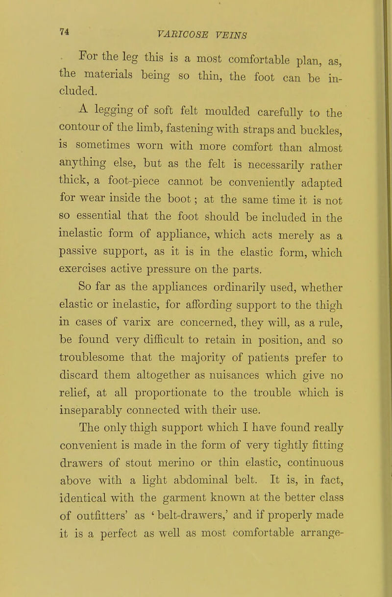 For the leg this is a most comfortable plan, as, the materials being so thin, the foot can be in- cluded. A legging of soft felt moulded carefully to the contour of the limb, fastening with straps and buckles, is sometimes worn with more comfort than almost anything else, but as the felt is necessarily rather thick, a foot-piece cannot be conveniently adapted for wear inside the boot; at the same time it is not so essential that the foot should be included in the inelastic form of appliance, which acts merely as a passive support, as it is in the elastic form, which exercises active pressure on the parts. So far as the appliances ordinarily used, whether elastic or inelastic, for affording support to the thigh in cases of varix are concerned, they will, as a rule, be found very difficult to retain in position, and so troublesome that the majority of patients prefer to discard them altogether as nuisances which give no relief, at all proportionate to the trouble which is inseparably connected with their use. The only thigh support which I have found really convenient is made in the form of very tightly fitting drawers of stout merino or thin elastic, continuous above with a light abdominal belt. It is, in fact, identical with the garment known at the better class of outfitters' as ' belt-drawers,' and if properly made it is a perfect as well as most comfortable arrange-