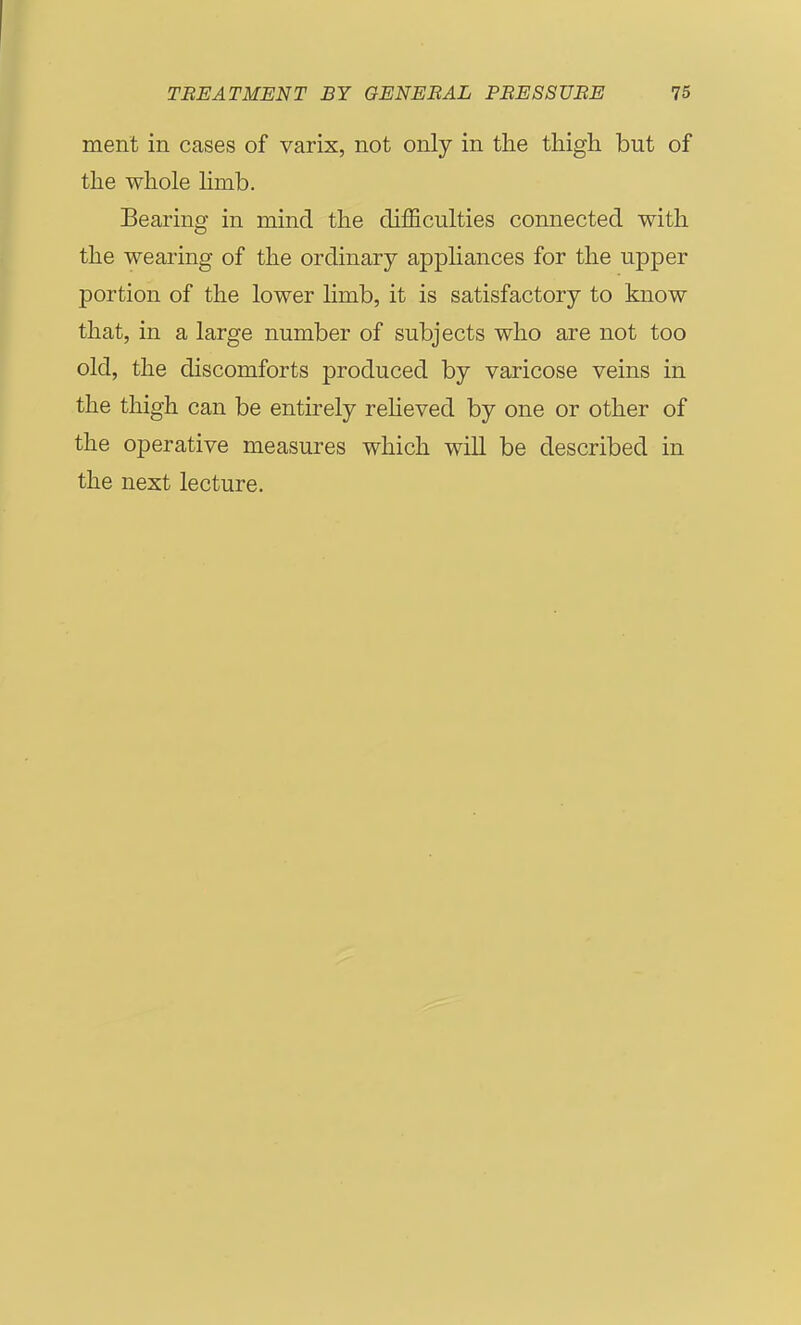 ment in cases of varix, not only in the thigh but of the whole limb. Bearing in mind the difficulties connected with the wearing of the ordinary apphances for the upper portion of the lower limb, it is satisfactory to know that, in a large number of subjects who are not too old, the discomforts produced by varicose veins in the thigh can be entirely reheved by one or other of the operative measures which will be described in the next lecture.