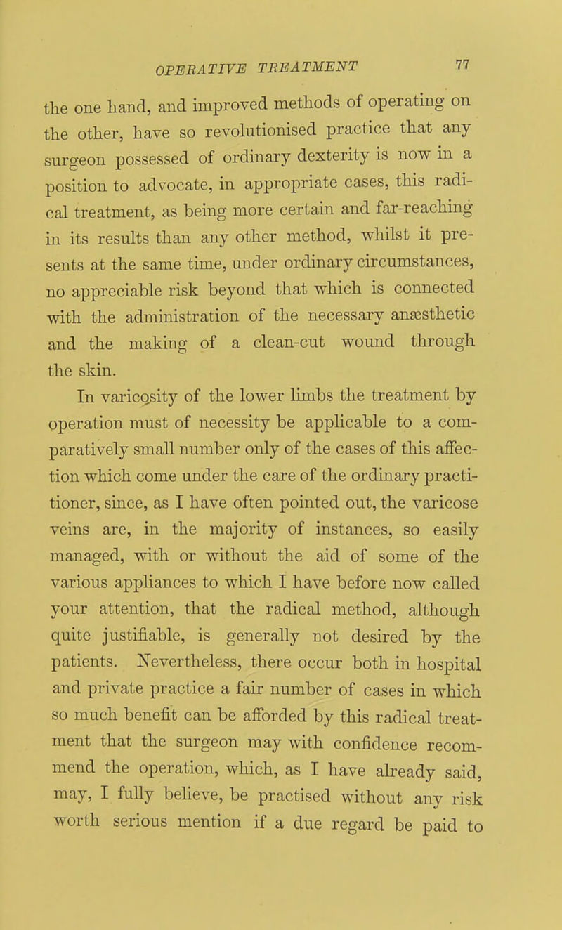 tlie one hand, and improved methods of operating on the other, have so revolutionised practice that any surgeon possessed of ordinary dexterity is now in a position to advocate, in appropriate cases, this radi- cal treatment, as being more certain and far-reaching in its results than any other method, whilst it pre- sents at the same time, under ordinary circumstances, no appreciable risk beyond that which is connected with the administration of the necessary anesthetic and the making of a clean-cut wound through the skin. In varicQsity of the lower limbs the treatment by operation must of necessity be applicable to a com- paratively small number only of the cases of this affec- tion which come under the care of the ordinary practi- tioner, since, as I have often pointed out, the varicose veins are, in the majority of instances, so easily managed, with or without the aid of some of the various apphances to which I have before now called your attention, that the radical method, although quite justifiable, is generally not desired by the patients. Nevertheless, there occur both in hospital and private practice a fair number of cases in which so much benefit can be afforded by this radical treat- ment that the surgeon may with confidence recom- mend the operation, which, as I have already said, may, I fully beheve, be practised without any risk worth serious mention if a due regard be paid to