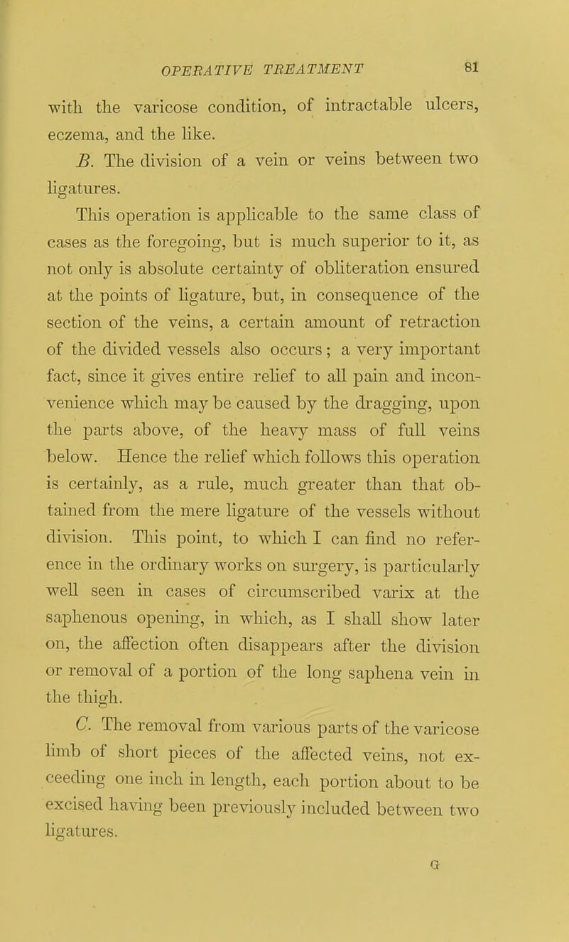 with the varicose condition, of intractable ulcers, eczema, and the like. B. The division of a vein or veins between two ligatures. This ojDeration is applicable to the same class of cases as the foregoing, but is much superior to it, as not only is absolute certainty of obliteration ensured at the points of ligature, but, in consequence of the section of the veins, a certain amount of retraction of the divided vessels also occurs; a very important fact, since it gives entire relief to all pain and incon- venience which may be caused by the dragging, upon the j)arts above, of the heavy mass of full veins below. Hence the rehef which follows this operation is certainly, rule, much greater than that ob- tained from the mere ligature of the vessels without division. This point, to which I can find no refer- ence in the ordinary works on surgery, is particularly well seen in cases of circumscribed varix at the saphenous opening, in which, as I shall show later on, the afiection often disappears after the division or removal of a portion of the long saphena vein in the thigh. C. The removal from various parts of the varicose limb of short pieces of the affected veins, not ex- ceeding one inch in length, each portion about to be excised having been previously included between two ligatures.